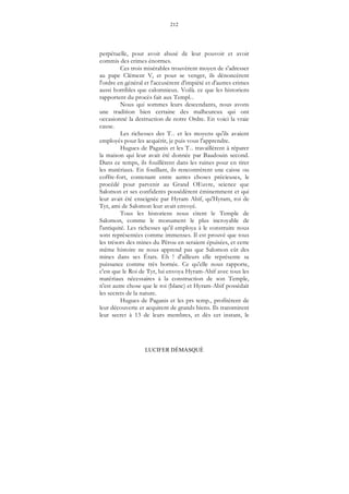 212
LUCIFER DÉMASQUÉ
perpétuelle, pour avoir abusé de leur pouvoir et avoir
commis des crimes énormes.
Ces trois misérables trouvèrent moyen de s'adresser
au pape Clément V, et pour se venger, ils dénoncèrent
l'ordre en général et l'accusèrent d'impiété et d'autres crimes
aussi horribles que calomnieux. Voilà. ce que les historiens
rapportent du procès fait aux Templ...
Nous qui sommes leurs descendants, nous avons
une tradition bien certaine des malheureux qui ont
occasionné la destruction de notre Ordre. En voici la vraie
cause.
Les richesses des T... et les moyens qu'ils avaient
employés pour les acquérir, je puis vous l'apprendre.
Hugues de Paganis et les T... travaillèrent à réparer
la maison qui leur avait été donnée par Baudouin second.
Dans ce temps, ils fouillèrent dans les ruines pour en tirer
les matériaux. En fouillant, ils rencontrèrent une caisse ou
coffre-fort, contenant entre autres choses précieuses, le
procédé pour parvenir au Grand OEuvre, science que
Salomon et ses confidents possédèrent éminemment et qui
leur avait été enseignée par Hyram Abif, qu'Hyram, roi de
Tyr, ami de Salomon leur avait envoyé.
Tous les historiens nous citent le Temple de
Salomon, comme le monument le plus incroyable de
l'antiquité. Les richesses qu'il employa à le construire nous
sont représentées comme immenses. Il est prouvé que tous
les trésors des mines du Pérou en seraient épuisées, et cette
même histoire ne nous apprend pas que Salomon eût des
mines dans ses États. Eh ! d'ailleurs elle représente sa
puissance comme très bornée. Ce qu'elle nous rapporte,
c'est que le Roi de Tyr, lui envoya Hyram-Abif avec tous les
matériaux nécessaires à la construction de son Temple,
n'est autre chose que le roi (blanc) et Hyram-Abif possédait
les secrets de la nature.
Hugues de Paganis et les prs temp., profitèrent de
leur découverte et acquirent de grands biens. Ils transmirent
leur secret à 13 de leurs membres, et dès cet instant, le
 