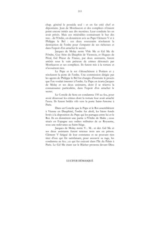 213
LUCIFER DÉMASQUÉ
chap. général le posséda seul : et en fut créé chef et
dépositaire. Jean de Monfaucon et des complices n'étaient
point encore initiés aux drs mystères. Leur conduite les en
avait privés. Mais ces misérables connaissant le but des
trav... de l'Ordre, en donnèrent avis au Pape Clément V et à
Philippe le Bel : ces deux souverains résolurent la
destruction de l'ordre pour s'emparer de ses richesses et
dans l'espoir d'en arracher le secret.
Jacques de Molay notre Vble Me et Gd Me de
l'Ordre, Guy frère du Dauphin de Viennois, et Hugues de
Péral, Gd Prieur de France, par deux assistants, furent
arrêtés sous le vain prétexte de crimes dénoncés par
Monfaucon et ses complices. Ils furent mis à la torture et
n'avouèrent rien.
Le Pape et le roi s'abouchèrent à Poitiers et y
résolurent la perte de l'ordre. Une commission dirigée par
les agents de Philippe le Bel fut chargée d'instruire le procès
que l'on voulait intenter à l'ordre. Le Pape en écarta Jacques
de Molay et ses deux assistants, dont il se réserva la
connaissance particulière, dans l'espoir d'en arracher le
secret.
Le Concile de Sens en condamna 150 au feu, pour
avoir désavoué les crimes dont la torture leur avait arraché
l'aveu. Ils furent brûlés vifs vers la porte Saint-Antoine à
Paris.
Dans un Concile que le Pape et le Roi assemblèrent
à Vienne en Dauphiné, l'ordre fut aboli, les biens fonds
livrés à la disposition du Pape qui les partagea entre lui et le
Roi. Ils en donnèrent une partie à l'Ordre de Malte ; ceux
situés en Espagne aux ordres militaires de ce Royaume,
sous une redevance au Saint-Siège.
Jacques de Molay notre V... M... et der. Gd Me et
ses deux assistants furent retenus trois ans en prison.
Clément V fatigué de leur constance et ne pouvant rien
tirer d'eux qui fût satisfaisant, pour assouvir sa rage, les
condamna au feu ; ce qui fut exécuté dans l'Ile du Palais à
Paris. Le Gd Me étant sur le Bûcher protesta devant Dieu
 
