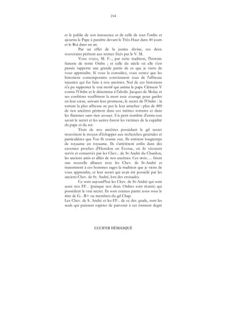 214
LUCIFER DÉMASQUÉ
et le public de son innocence et de celle de tout l'ordre et
ajourna le Pape à paraître devant le Très-Haut dans 40 jours
et le Roi dans un an.
Par un effet de la justice divine, ces deux
souverains périrent aux termes fixés par le V. M.
Vous voyez, M. F..., par cette tradition, l'histoire
funeste de notre Ordre ; et celle du siècle où elle s'est
passée rapporte une grande partie de ce que je viens de
vous apprendre. Si vous la consultez, vous verrez que les
historiens contemporains conviennent tous de l'affreuse
injustice qui fut faite à nos ancêtres. Nul de ces historiens
n'a pu rapporter le vrai motif qui anima le pape Clément V
contre l'Ordre et le détermina à l'abolir. Jacques de Molay et
ses confrères souffrirent la mort avec courage pour garder
en leur cœur, suivant leur promesse, le secret de l'Ordre : la
torture la plus affreuse ne put le leur arracher : plus de 400
de nos ancêtres périrent dans ces mêmes tortures et dans
les flammes sans rien avouer. Un petit nombre d'entre-eux
savait le secret et les autres furent les victimes de la cupidité
du pape et du roi.
Trois de nos ancêtres possédant le gd secret
trouvèrent le moyen d'échapper aux recherches générales et
particulières que l'on fit contre eux. Ils errèrent longtemps
de royaume en royaume. Ils s'arrêtèrent enfin dans des
cavernes proches d'Heredon en Écosse, où ils vécurent
servis et conservés par les Chev... de St-André du Chardon,
les anciens amis et alliés de nos ancêtres. Ces trois…. firent
une nouvelle alliance avec les Chev. de St-André et
transmirent à ces hommes sages la tradition que je viens de
vous apprendre, et leur secret qui avait été possédé par les
anciens Chev. de St. André, lors des croisades.
Ce sont aujourd'hui les Chev. de St-André qui sont
aussi nos FF... (puisque nos deux Ordres sont réunis) qui
possèdent le vrai secret. Ils sont connus parmi nous sous le
titre de G... R+ ou membres du gd Chap.
Les Chev. de S. André et les FF... de ce der. grade, sont les
seuls qui puissent espérer de parvenir à cet éminent degré
 