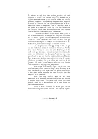 215
LUCIFER DÉMASQUÉ
de science, et qui aient des notions certaines du vrai
bonheur et à qui il ne manque que d'être guidés par la
pratique des opérations et être, par là, initiés aux grands,
sublimes et derniers mystères que possèdent tous les chefs
de notre gd Chapitre, qui est le but physique de la Mçie...
allégorique où on l'a fait passer. Vous en connaissez aussi le
but moral. L'un vient de l'autre, car c'est avec la richesse
que l'on peut faire le bien. Vous embrasserez, vous courrez
celle de ces deux carrières qui vous conviendra.
Le nombre des Initiés s'étant accru, pour cacher le
but de leur institution, on imagina ces allégories de l'ordre
des FF... mons... qui fut créé en 1340 après la destruction de
l'ordre du Temp. à Heredon en Écosse : et tous ceux qui
font remonter l'origine de la Mçie... à la construction du T...
de Salomon, n'en connaissent pas la véritable histoire.
Les 1ers grades qui sont app. comp. et mts... et qui
ont été réellement créés et institués à l'instar de l'Ordre
pour servir d'épreuves à ceux de notre Intérieur, sont les
seuls vrais que les mçns... instruits doivent reconnaître, les
autres ont été institués par des gens d'esprit qui ont voulu
approfondir et qui ont cherché à débrouiller des allégories
dans les premiers grades, mais qui se sont pour la plupart
infiniment trompés ; il y en a même qui sont tout à fait
étrangers à la Mçie... et que la cupid. a inventé pour tirer de
l'argent des dupes qui ont voulu la posséder.
Vous voyez, M. F. que les classes par où vous avez
passé dans cette loge n'ont servi qu'a vous éprouver et a
vous préparer à recevoir la faveur d'être admis parmi nous,
et que notre ordre répandu sur toute la terre sont des
allégories de la vraie maç...
Vous êtes trop prudent pour ne pas vous
apercevoir de la nécessité essentielle de cacher nos travaux
et jusqu’à notre nom : l'un pour cette raison que nous
portons celui de la Bienfaisance de la cité sainte de
Jérusalem en Palestine.
Toute la terre fourmille de Mons. peu, savent
débrouiller l'allégorie qui les conduit : peu en sont dignes.
 