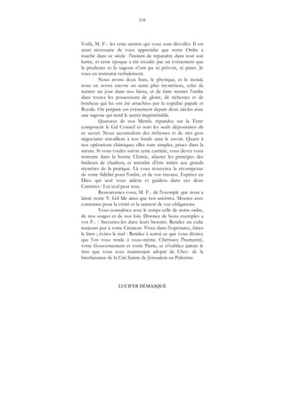 216
LUCIFER DÉMASQUÉ
Voilà, M. F... les vrais secrets qui vous sont dévoilés. Il est
aussi nécessaire de vous apprendre que notre Ordre a
touché dans ce siècle l'instant de reparaître dans tout son
lustre, et cette époque a été reculée par un événement que
la prudence et la sagesse n'ont pu ni prévoir, ni parer. Je
vous en instruirai verbalement.
Nous avons deux buts, le physique, et le moral,
nous en avons encore un autre plus mystérieux, celui de
rentrer un jour dans nos biens, et de faire rentrer l'ordre
dans toutes les possessions de gloire, de richesses et de
bonheur qui lui ont été arrachées par la cupidité papale et
Royale. On prépare cet événement depuis deux siècles avec
une sagesse qui rend le secret impénétrable.
Quatorze de nos Memb. répandus sur la Terre
composent le Gd Conseil et sont les seuls dépositaires de
ce secret. Nous accumulons des richesses et de très gros
négociants travaillent à nos fonds sans le savoir. Quant à
nos opérations chimiques elles sont simples, prises dans la
nature. Si vous voulez suivre cette carrière, vous devez vous
instruire dans la bonne Chimie, abjurer les principes des
brûleurs de charbon, et attendre d'être initiés aux grands
mystères de la pratique. Là vous trouverez la récompense
de votre fidélité pour l'ordre, et de vos travaux. Espérez en
Dieu qui seul vous aidera et guidera dans ces deux
Carrières : Lui seul peut tout.
Ressouvenez-vous, M. F... de l'exemple que nous a
laissé notre V. Gd Me ainsi que nos ancêtres. Mourez avec
constance pour la vérité et la sainteté de vos obligations.
Vous connaîtrez avec le temps celle de notre ordre,
de nos usages et de nos lois. Donnez de bons exemples a
vos F... : Secourez-les dans leurs besoins. Rendez un culte
toujours pur à votre Créateur. Vivez dans l'espérance, faites
le bien ; évitez le mal : Rendez à autrui ce que vous désirez
que l'on vous rende à vous-même. Chérissez l'humanité,
votre Gouvernement et votre Patrie, et n'oubliez jamais le
titre que vous avez maintenant adopté de Chev. de la
bienfaisance de la Cité Sainte de Jérusalem en Palestine.
 