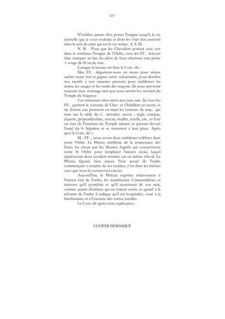 217
LUCIFER DÉMASQUÉ
N'oubliez jamais d'en porter l'insigne jusqu'à la vie
éternelle que je vous souhaite et dont les vrais élus jouiront
dans le sein de celui qui est la vie même. A. S. D.
N. B. - Pour que les Chevaliers portent avec eux
dans le tombeau l'insigne de l'Ordre, tous les FF... doivent
faire marquer au bas du jabot de leurs chemises une petite
+ rouge de fil ou de soie.
Lorsque la lecture est finie le Com. dit :
Mes FF... déguisons-nous en mons pour mieux
cacher notre état et gagner notre subsistance, pour dérober
nos motifs à nos ennemis prenons pour emblèmes les
noms, les usages et les outils des maçons. Ils nous serviront
toujours avec avantage tant que nous serons les ouvriers du
Temple du Seigneur.
Ecce transierunt vetera cuncta nova facta sunt. (Ici tous les
FF... quittent le costume de Chev. et s'habillent en mons, et
six d'entre eux prennent en main les instrum. de maç... qui
sont sur la table du f... trésorier, savoir ; règle, compas,
équerre, perpendiculaire, niveau, maillet, truelle, etc., et font
un tour de l'enceinte du Temple saluant en passant devant
l'autel du S. Sépulcre et se remettent à leur place. Après
quoi le Com. dit :)
M... FF..., nous avons deux emblèmes célèbres dans
notre Ordre. Le Phénix emblème de la renaissance des
Êtres fut choisi par les illustres fugitifs qui conservèrent
notre St Ordre pour remplacer l'ancien sceau, lequel
représentait deux cavaliers montés sur un même cheval. Le
Phénix figurait bien mieux l'état actuel de l'ordre
commençant à renaître de ses cendres, c'est dans les mêmes
vues que nous le conservons encore.
Aujourd'hui, le Pélican exprime relativement à
l'ancien état de l'ordre, les nombreuses Commanderies et
maisons qu'il possédait et qu'il nourrissait de son sein,
comme autant d'enfants qui en étaient sortis, et quand à la
réforme de l'ordre il indique qu'il est hospitalier, voué à la
bienfaisance et a l'exercice des vertus sociales.
Le Com. dit après cette explication :
 