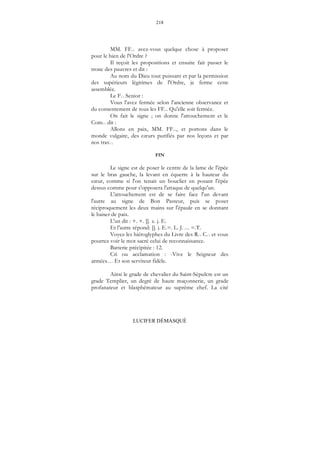 218
LUCIFER DÉMASQUÉ
MM. FF... avez-vous quelque chose à proposer
pour le bien de l'Ordre ?
Il reçoit les propositions et ensuite fait passer le
tronc des pauvres et dit :
Au nom du Dieu tout puissant et par la permission
des supérieurs légitimes de l'Ordre, je ferme cette
assemblée.
Le F... Senior :
Vous l'avez fermée selon l'ancienne observance et
du consentement de tous les FF... Qu'elle soit fermée.
On fait le signe ; on donne l'attouchement et le
Com... dit :
Allons en paix, MM. FF..., et portons dans le
monde vulgaire, des cœurs purifiés par nos leçons et par
nos trav...
FIN
Le signe est de poser le centre de la lame de l'épée
sur le bras gauche, la levant en équerre à la hauteur du
cœur, comme si l'on tenait un bouclier en posant l'épée
dessus comme pour s'opposera l'attaque de quelqu'un.
L'attouchement est de se faire face l'un devant
l'autre au signe de Bon Pasteur, puis se poser
réciproquement les deux mains sur l'épaule en se donnant
le baiser de paix.
L'un dit : +. +. []. z. j. E.
Et l'autre répond: []. j. E.=. L. J. .... =.T.
Voyez les hiéroglyphes du Livre des R... C... et vous
pourrez voir le mot sacré celui de reconnaissance.
Batterie précipitée : 12.
Cri ou acclamation : -Vive le Seigneur des
armées… Et son serviteur fidèle.
Ainsi le grade de chevalier du Saint-Sépulcre est un
grade Templier, un degré de haute maçonnerie, un grade
profanateur et blasphémateur au suprême chef. La cité
 