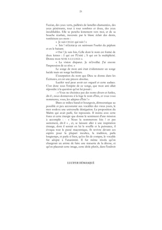 21
LUCIFER DÉMASQUÉ
l'océan, des yeux verts, pailletés de lamelles diamantées, des
yeux pénétrants, tour à tour sombres et doux, des yeux
inoubliables. Elle se pencha lentement vers moi, et de sa
bouche écarlate, traversée par le blanc éclair des dents,
tombèrent ces mots :
« Je suis CELLE qui suis ! »
« Isis ! m'écriai-je en saisissant l'ourlet du péplum
et en le baisant.
« Oui ! Je suis Isis, Celle dont le nom est formé de
deux lettres : I qui est l'Unité ; S qui est la multiplicité.
Donne mon NOM A LA LOGE ».
« La vision disparut. Je m'éveillai. J'ai encore
l'impression de ce rêve. »
Le songe de mon ami était évidemment un songe
lucide mais un songe luciférien.
L'usurpation du nom que Dieu se donne dans les
Écritures, en est une preuve absolue.
Lucifer seul peut avoir cet orgueil et cette audace.
C'est donc sous l'empire de ce songe, que mon ami allait
répondre à la question qu'on lui posait :
- « Vous ne choisirez pas des noms divers et futiles,
dit-il ; nous donnerons à la loge le nom d'Isis, et vous vous
nommerez, vous, les adeptes d'Isis ! »
Dans ce milieu banal et bourgeois, démocratique au
possible et peu accoutumé aux vocables des vieux jours, le
mot souleva une universelle dénégation. La proposition du
Maître qui avait parlé, fut repoussée. Il insista avec cette
force et cette énergie que donne le sentiment d'une mission
à accomplir : - « Nous la nommerons Isis ! et pas
autrement, dit-il » , et, se laissant aller à une inspiration
étrange, dont il sentait en lui le souffle et la puissance, il
évoqua tout le passé maçonnique, fit revivre devant ces
esprits pour la plupart incultes, la tradition, parla
longtemps, et parla si bien, qu'en fin de compte, le vocable
fut adopté à l'unanimité. Il fut même résolu qu'on
chargerait un artiste de faire une statuette de la déesse, et
qu'on placerait cette image, cette idole plutôt, dans l'endroit
 