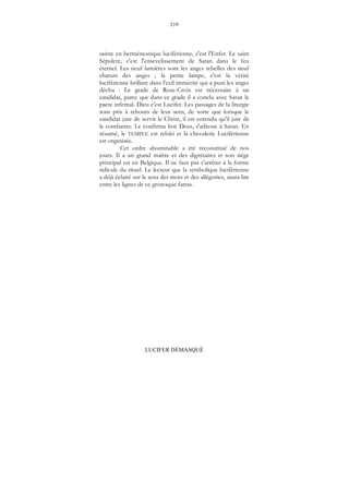 219
LUCIFER DÉMASQUÉ
sainte en herméneutique luciférienne, c'est l'Enfer. Le saint
Sépulcre, c'est l'ensevelissement de Satan dans le feu
éternel. Les neuf lumières sont les anges rebelles des neuf
chœurs des anges ; la petite lampe, c'est la vérité
luciférienne brillant dans l'exil immérité qui a puni les anges
déchu : Le grade de Rose-Croix est nécessaire à un
candidat, parce que dans ce grade il a conclu avec Satan le
pacte infernal. Dieu c'est Lucifer. Les passages de la liturgie
sont pris à rebours de leur sens, de sorte que lorsque le
candidat jure de servir le Christ, il est entendu qu'il jure de
le combattre. Le confirma hoc Deus, s'adresse à Satan. En
résumé, le TEMPLE est rebâti et la chevalerie Luciférienne
est organisée.
Cet ordre abominable a été reconstitué de nos
jours. Il a un grand maître et des dignitaires et son siège
principal est en Belgique. Il ne faut pas s'arrêter à la forme
ridicule du rituel. Le lecteur que la symbolique luciférienne
a déjà éclairé sur le sens des mots et des allégories, saura lire
entre les lignes de ce grotesque fatras.
 