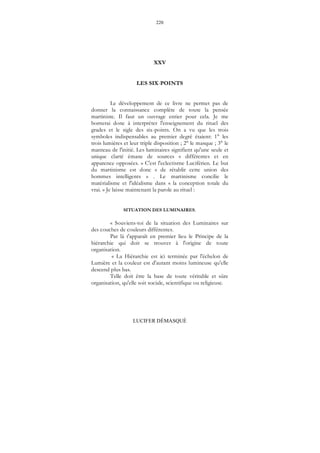 220
LUCIFER DÉMASQUÉ
XXV
LES SIX-POINTS
Le développement de ce livre ne permet pas de
donner la connaissance complète de toute la pensée
martiniste. Il faut un ouvrage entier pour cela. Je me
bornerai donc à interpréter l'enseignement du rituel des
grades et le sigle des six-points. On a vu que les trois
symboles indispensables au premier degré étaient: 1° les
trois lumières et leur triple disposition ; 2° le masque ; 3° le
manteau de l'initié. Les luminaires signifient qu'une seule et
unique clarté émane de sources « différentes et en
apparence opposées. » C'est l'eclectisrne Luciférien. Le but
du martinisme est donc « de rétablir cette union des
hommes intelligents » . Le martinisme concilie le
matérialisme et l'idéalisme dans « la conception totale du
vrai. » Je laisse maintenant la parole au rituel :
SITUATION DES LUMINAIRES.
« Souviens-toi de la situation des Luminaires sur
des couches de couleurs différentes.
Par là t'apparaît en premier lieu le Principe de la
hiérarchie qui doit se trouver à l'origine de toute
organisation.
« La Hiérarchie est ici terminée par l'échelon de
Lumière et la couleur est d'autant moins lumineuse qu'elle
descend plus bas.
Telle doit être la base de toute véritable et sûre
organisation, qu'elle soit sociale, scientifique ou religieuse.
 