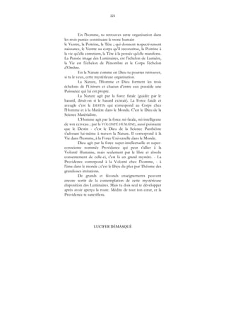 221
LUCIFER DÉMASQUÉ
En l'homme, tu retrouves cette organisation dans
les trois parties constituant le tronc humain
le Ventre, la Poitrine, la Tête ; qui donnent respectivement
naissance, le Ventre au corps qu'il reconstitue, la Poitrine à
la vie qu'elle entretient, la Tête à la pensée qu'elle manifeste.
La Pensée image des Luminaires, est l'échelon de Lumière,
la Vie est l'échelon de Pénombre et le Corps l'échelon
d'Ombre.
En la Nature comme en Dieu tu pourras retrouver,
si tu le veux, cette mystérieuse organisation.
La Nature, l'Homme et Dieu forment les trois
échelons de l'Univers et chacun d'entre eux possède une
Puissance qui lui est propre.
La Nature agit par la force fatale (guidée par le
hasard, dirait-on si le hasard existait). La Force fatale et
aveugle c'est le DESTIN qui correspond au Corps chez
l'Homme et à la Matière dans le Monde. C'est le Dieu de la
Science Matérialiste.
L'Homme agit par la force mi-fatale, mi-intelligente
de son cerveau ; par la VOLONTÉ HUMAINE, aussi puissante
que le Destin - c'est le Dieu de la Science Panthéiste
s'adorant lui-même à travers la Nature. Il correspond à la
Vie dans l'homme, à la Force Universelle dans le Monde.
Dieu agit par la force super-intellectuelle et super-
consciente nommée Providence qui peut s'allier à la
Volonté Humaine, mais seulement par le libre et absolu
consentement de celle-ci, c'est là un grand mystère. - La
Providence correspond à la Volonté chez l'homme, - à
l'âme dans le monde ; c'est le Dieu du plus pur Théisme des
grandioses imitations.
De grands et féconds enseignements peuvent
encore sortir de la contemplation de cette mystérieuse
disposition des Luminaires. Mais tu dois seul te développer
après avoir aperçu la route. Médite de tout ton cœur, et la
Providence te sanctifiera.
 