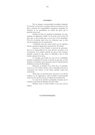 222
LUCIFER DÉMASQUÉ
LE MASQUE
Par ce masque ta personnalité mondaine disparaît.
Tu deviens un Inconnu, au milieu d'autres inconnus, tu n'as
plus à redouter les susceptibilités mesquines auxquelles est
astreinte la vie quotidienne au milieu des gens qui te
guettent sans cesse.
Inspire-toi bien du profond symbolisme de cette
pratique en apparence inutile. Te trouvant seul en face de
gens que tu ne connais pas, tu n'as rien à leur demander.
C'est de toi-même, dans tout ton isolement, que tu dois
tirer les principes de ton avancement.
« N'attends rien des autres qu'en cas de suprême
besoin, autrement apprends à toujours être Toi-même.
Inconnu tu n'as d'ordres à recevoir de personne.
Seul tu es responsable de tes actes devant toi-même, et ta
Conscience est le maître redouté de qui tu dois toujours
prendre conseil, le juge sévère et inflexible à qui tu dois
rendre compte de tes actes.
Ce masque, qui t'isole du reste de tes semblables
pendant ta période de travail, te montre le prix que tu dois
attacher à ta Liberté, toute puissante par la Volonté devant
le Destin et devant la Providence.
Personne au Monde n'a le droit de te la prendre,
seul tu en es le maître absolu, seul tu répondras devant ta
conscience des erreurs et des fautes qu'elles t'auras fait
commettre.
Sache être un inconnu pour ceux que tu as tiré du
malheur ou de l'ignorance, sache sacrifier ta personnalité
toutes les fois qu'il le faut pour le Bien de la Collectivité.
Ce sont là les données principales fournies par le
symbole si profond du Masque de notre ordre.
D'autres sens te seront révélés si ton cœur sait les
désirer.
 