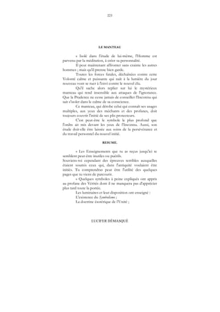223
LUCIFER DÉMASQUÉ
LE MANTEAU
« Isolé dans l'étude de lui-même, l'Homme est
parvenu par la méditation, à créer sa personnalité.
Il peut maintenant affronter sans crainte les autres
hommes ; mais qu'il prenne bien garde.
Toutes les forces fatales, déchaînées contre cette
Volonté calme et puissante qui naît à la lumière du jour
nouveau vont se ruer à l'envi contre le nouvel élu.
Qu'il sache alors replier sur lui le mystérieux
manteau qui rend insensible aux attaques de l'ignorance.
Que la Prudence ne cesse jamais de conseiller l'Inconnu qui
sait s'isoler dans le calme de sa conscience.
Ce manteau, qui dérobe celui qui connaît ses usages
multiples, aux yeux des méchants et des profanes, doit
toujours couvrir l'initié de ses plis protecteurs.
C'est peut-être le symbole le plus profond que
l'ordre ait mis devant les yeux de l'Inconnu. Aussi, son
étude doit-elle être laissée aux soins de la persévérance et
du travail personnel du nouvel initié.
RESUME.
« Les Enseignements que tu as reçus jusqu'ici te
semblent peut-être inutiles ou puérils.
Souviens-toi cependant des épreuves terribles auxquelles
étaient soumis ceux qui, dans l'antiquité voulaient être
initiés. Tu comprendras peut être l'utilité des quelques
pages que tu viens de parcourir.
« Quelques symboles à peine expliqués ont appris
au profane des Vérités dont il ne manquera pas d'apprécier
plus tard toute la portée.
Les luminaires et leur disposition ont enseigné :
L'existence du Symbolisme ;
La doctrine ésotérique de l’Unité ;
 