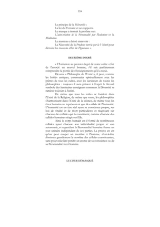 224
LUCIFER DÉMASQUÉ
Le principe de la Hiérarchie ;
La loi du Ternaire et ses rapports.
Le masque a instruit le profane sur :
L'auto-création de la Personnalité par l'Isolement et la
Méditation.
Le manteau a laissé entrevoir :
La Nécessité de la Prudence servie par la Volonté pour
détruire les mauvais effet de l'Ignorance ».
DEUXIÈME DEGRÉ
« L'Initiation au premier degré de notre ordre a fait
de l'associé un nouvel homme, s'il sait parfaitement
comprendre la portée des Enseignements qu'il a reçus.
Devenu « Philosophe de l'Unité », il peut, comme
les Initiés antiques, communier spirituellement avec les
prêtres de tous les cultes, avec les sectateurs de toutes les
philosophies : toujours il aura présent à l'esprit le fécond
symbole des luminaires enseignant comment la Diversité se
ramène toujours à l'unité.
De même que tous les cultes se fondent dans
l'Unité de la Religion, de même que toute, les philosophies
s'harmonisent dans l'Unité de la science, de même tous les
êtres humains ne représentent que des cellules de l'humanité.
L'humanité est un être réel ayant sa conscience propre, ses
lois de vitalité et de mort particulières et réagissant sur
chacune des cellules qui la constituent, comme chacune des
cellules humaines réagit sur Elle.
Ainsi le corps humain est-il formé de nombreuses
cellules ayant chacune son individualité propre et son
autonomie, et cependant la Personnalité humaine forme un
tout unitaire indépendant de ces parties. La preuve en est
qu'on peut couper un membre à l'homme, c'est-à-dire
diminuer grandement le nombre des cellules constituantes,
sans pour cela faire perdre un atome de sa conscience ou de
sa Personnalité à cet homme.
 