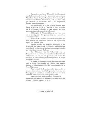 225
LUCIFER DÉMASQUÉ
Les anciens appelaient l'Humanité, ainsi formée de
tous les hommes et de toutes les femmes qui la constituent,
Adam-Eve. Adam désignait l'ensemble des hommes, Eve
l'ensemble des femmes. L'histoire d'Adam-Eve n'est autre
que l'Histoire de l'Humanité. Elle a été indignement
travestie par les théologiens.
La connaissance de l'Unité de l'être humain nous
donne la véritable clef de la Fraternité en nous montrant
que le relèvement individuel ne peut exister sans être
accompagné du relèvement de la collectivité.
Philosophes de l'Unité, méditez de tout votre cœur
sur les conséquences des quelques idées qui viennent de
vous être exposées.
La Chute de l'Homme vous apparaîtra comme une
triste réalité et son relèvement comme le but auquel doive
aspirer tout véritable initié.
Les lois morales sont les seules qui mènent au but
désiré, et le plus grand peuple est celui chez qui l'initiateur a
pu réaliser la production de la plus grande moralité, quelles
que soient les apparences d'ailleurs.
Le Relèvement de la Collectivité, par le
dévouement et, au besoin, par le sacrifice de l’individualité
intellectuelle, tel est le but poursuivi par toutes les
initiations, le fond des enseignements mystérieux de toutes
les sociétés secrètes.
L'associé est fortement engagé à étudier aussi bien
qu'il le pourra l'organisation et l'histoire des sociétés
secrètes et principalement, chez les contemporains, de la
Franc-Maçonnerie.
Tout véritable S... I... doit connaître les symboles et
les rites maçonniques. C'est là la première phase de son
développement individuel. L'Initiateur doit de son côté
faciliter la tâche de l'associé, autant qu'il le pourra.
Des discours et des conférences sur les sujets
importants pouf les associés sont faits dans les séances que
tiennent à certaines époques les S... I...
 