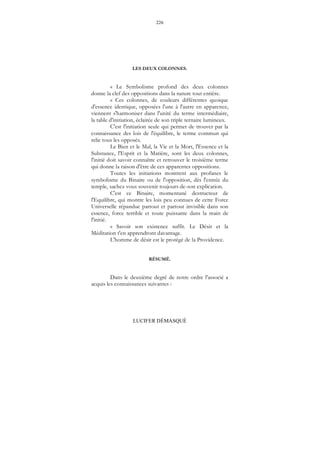 226
LUCIFER DÉMASQUÉ
LES DEUX COLONNES.
« Le Symbolisme profond des deux colonnes
donne la clef des oppositions dans la nature tout entière.
« Ces colonnes, de couleurs différentes quoique
d'essence identique, opposées l'une à l'autre en apparence,
viennent s'harmoniser dans l'unité du terme intermédiaire,
la table d'initiation, éclairée de son triple ternaire lumineux.
C'est l'initiation seule qui permet de trouver par la
connaissance des lois de l'équilibre, le terme commun qui
relie tous les opposés.
Le Bien et le Mal, la Vie et la Mort, l'Essence et la
Substance, l'Esprit et la Matière, sont les deux colonnes,
l'initié doit savoir connaître et retrouver le troisième terme
qui donne la raison d'être de ces apparentes oppositions.
Toutes les initiations montrent aux profanes le
symbolisme du Binaire ou de l'opposition, dès l'entrée du
temple, sachez vous souvenir toujours de-son explication.
C'est ce Binaire, momentané destructeur de
l'Equilibre, qui montre les lois peu connues de cette Force
Universelle répandue partout et partout invisible dans son
essence, force terrible et toute puissante dans la main de
l'initié.
« Savoir son existence suffit. Le Désir et la
Méditation t'en apprendront davantage.
L'homme de désir est le protégé de la Providence.
RÉSUMÉ.
Dans le deuxième degré de notre ordre l'associé a
acquis les connaissances suivantes :
 