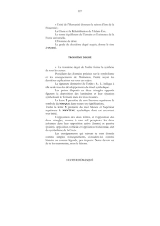 227
LUCIFER DÉMASQUÉ
« Unité de l'Humanité donnant la raison d'être de la
Fraternité ;
La Chute et la Réhabilitation de l'Adam-Ève.
Le terme équilibrant du Ternaire et l'existence de la
Force universelle.
L'Homme de désir.
Le grade du deuxième degré acquis, donne le titre
d'INITIÉ.
TROISIÈME DEGRÉ
« Le troisième degré de l'ordre forme la synthèse
de tous les autres.
Possédant des données précises sur le symbolisme
et les enseignements de l'Initiation, l'initié reçoit les
dernières explications sur tous ces sujets.
La signature distinctive de l'ordre : S... I... indique à
elle seule tous les développements du rituel symbolique.
Les points disposés en deux triangles opposés
figurent la disposition des luminaires et leur situation
symbolisant le Ternaire dans les trois mondes.
La lettre I première du mot Inconnu représente le
symbole du MASQUE dans toutes ses significations.
Enfin la lettre S première du mot Silence et Supérieur
représente le MANTEAU symbolique dont est recouvert
tout initié.
L'opposition des deux lettres, et l'opposition des
deux triangles, montre à tout œil perspicace les deux
colonnes dans leur opposition active (lettres) et passive
(points), opposition verticale et opposition horizontale, clef
du symbolisme de la Croix.
Les enseignements qui suivent te sont donnés
comme simples renseignements, considère-les comme
histoire ou comme légende, peu importe. Notre devoir est
de te les transmettre, nous le faisons.
 