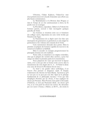 228
LUCIFER DÉMASQUÉ
L'Homme, l'Adam Kadmon, l'Adam-Eve était
doué primitivement de la faculté d'atteindre sans efforts aux
plus hautes connaissances.
La Matérialisation et la Division dans l'Espace et
dans le Temps de cet être antérieurement si élevé, lui fit
perdre tous ses avantages.
La Providence, cependant, s'alliant à la Volonté des
hommes parvint, souvent à faire reconquérir quelques
parcelles de Vérité.
Les hommes se réunirent entre eux et formèrent
des collèges sacrés, dépositaires de cette vérité révélée par
l'intuition des Sages.
La Transmission de ce dépôt sacré s'est faite sans
interruption de générations en générations et cela malgré les
persécutions et les violences des ennemis de la Vérité.
Cette transmission demande deux parties. Dans la
première on prépare des hommes capables de recevoir et de
conserver la tradition ou Kabbale.
Dans la seconde on enseigne progressivement les
principales données de cette tradition.
Notre ordre, se rattachant à ces origines vénérables,
ainsi que la plupart des sociétés dites secrètes, a pour but
unique de réaliser la première partie de la transmission.
Nous préparons les vases qui recevront la liqueur
sainte, c'est à cela que doit se borner notre oeuvre dans la
transmission des trois degrés des S... I... - Si l'initié le désire
avec assez de ferveur la Providence fera le reste. »
Ce rituel a une grande valeur symbolique, il est
l’œuvre d'un puissant et dangereux esprit. Il s'inspire
évidemment des théories de Saint-Martin. Ajouterai-je qu'il
ne veut pas ou ne peut pas tout dire. Quel est le principe
fondamental de ce philosophe inconnu ? C'est que loin
d'expliquer l’homme par les choses, il faut expliquer les
choses par l'homme. Mais l'homme dont parle le théosophe
d'Amboise, ce n'est pas l'humanité idéale ; les choses qu'il
vise, ce ne sont point les choses du cosmos. Ne demandez
pas son secret à Gence, à Matter, au Dr P..., (du moins le
 