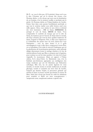 229
LUCIFER DÉMASQUÉ
Dr P... ne vous le dira pas, s'il l'a pénétré.) Satan seul vous
le dira. L'homme qui est la mesure des choses, c'est
l'homme déchu ; et les choses qui sont sous la domination
de cet homme, c'est la création souillée et profanée par le
péché. Or l'homme déclin est l'Adam-Kadmon de Lucifer.
Entrez bien dans cette pensée horriblement profonde et
que tout le système traduit sous mille formes, rend sous
mille aspects. Alors, vous saisirez le sens obvie et infernal
des trois luminaires : FOI en Satan, ESPÉRANCE de
partager le sort de Satan, AMOUR de Satan. Vous
comprendrez le symbole du masque qui est le culte de
Satan, du manteau qui est l’œuvre de Satan dans le monde,
des deux colonnes qui sont les deux qualités maîtresses de
Satan, l'orgueil et l'impureté. Puis, si déjà vous n'apercevez
le symbolisme des points trois sur trois, laissez-moi vous
l'interpréter ; avec les deux lettres S et I qu'ils
accompagnent et qui, à elles deux, composent le nom d'Isis,
en se redoublant, c'est-à-dire le nom de l'Androgyne qui est
la, glorification de la profanation génératrice, arme infernale
dirigée directement contre le mariage chrétien et le but de
miséricordieuse bonté que Dieu se propose par le baptême,
pour restituer au ciel les âmes perdues à la suite de la faute
originelle. Ce monstrueux Adam est opposé à l'Adam
céleste, N.-S. Jésus-Christ. Le Martinisme vrai, c'est la
Kabbale anti-chrétienne appropriée aux intelligences des
temps modernes qui ont été illuminées par l'éducation
catholique. Dès lors, les six points figurent les trois
mondes, le monde moral, le monde intellectuel, le monde
physique, soumis et assujettis aux trois vices de Lucifer,
l'orgueil qui domine l'esprit, la perversion générale qui
domine la chair, la science occulte qui domine la science de
Dieu. Saint Jean n'avait pas besoin de subir les initiations
pour nommer et flétrir ces trois concupiscences :
concupiscentia carnis, concupiscentia oculorum et superbia vitae.
 