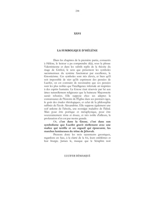 230
LUCIFER DÉMASQUÉ
XXVI
LA SYMBOLIQUE D'HÉLÈNE
Dans les chapitres de la première partie, consacrés
à Hélène, le lecteur a pu comprendre déjà, sous la phrase
Valentinienne et dans les subtils replis de la théorie du
mage de Gitthoï, le sens que présentent les symboles
sacramentaux du système fascinateur par excellence, le
Gnosticisme. Ces symboles sont très élevés, et bien qu'il
soit impossible de nier qu'ils expriment des pensées de
Lucifer, on est contraint de reconnaître que ces pensées
sont les plus nobles que l'intelligence infernale ait inspirées
à des esprits humains. La Gnose était réservée par lui aux
âmes naturellement religieuses que la haineuse Maçonnerie
aurait rebutées. Elle suppose chez ses adeptes la
connaissance de l'histoire de l'Église dans ses premiers âges,
le goût des études théologiques, et celui de la philosophie
raffinée de l'école Alexandrine. Elle suppose également une
soif ardente de l'absolu, une nostalgie maladive de l'Idéal.
Mais pour être poétique et métaphysique, pour être
souverainement triste et douce, et très noble d'ailleurs, la
profanation n'en est pas moins grande.
Or, c'est dans la Gnose, c'est dans son
symbolisme que Lucifer gravit réellement avec une
malice qui terrifie et un orgueil qui épouvante, les
marches lumineuses du trône de Jéhovah.
Prenons donc les trois sacrements gnostiques,
regardons en face, à la clarté de la foi, leurs emblèmes et
leur liturgie. Jamais le, masque que le Séraphin noir
 