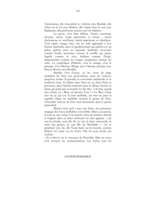 232
LUCIFER DÉMASQUÉ
Valentiniens, elle s'assombrit et s'attriste chez Basilide, elle
s'abat sur le sol avec Markos, elle s'égare dans la nuit avec
Bardesane, elle perd toute mesure avec les Ophites.
La gnose, c'est bien Hélène. Tantôt courtisane
éhontée, tantôt vierge gémissante et chaste ; tantôt
douloureuse et souffrante, tantôt impérieuse et obsédante.
Tout esprit, chaque âme, ont un asile approprié à leur
facture spirituelle, dans le pandémonium qui parfois est un
palais, parfois aussi un ergastule. Symboles mouvants
comme l'onde, incertaine comme le souffle qui passe,
fugitifs comme le rêve, brillants comme l'éclair,
disparaissants comme les nuages, inquiétants comme les
nuits. La symbolique d'Hélène, c'est le mirage, c'est le
prestige, c'est l'illusion. Mirage avec Valentin, prestige avec
Simon, illusion avec Basilide.
Basilide c'est l'océan, où les vents du large
arrachent les flots aux profondeurs, pour les soulever
jusqu'aux étoiles. Il possède la souveraine mélancolie et la
tendresse triste. Il s'abîme dans l'être en soi, dans l'être en
puissance, dans l'absolu renfermé dans le silence éternel, et
Satan qui parle par sa bouche lui fait dire : « Il était, quand
rien n'était, et, « Rien est devenu Tout ! » Ce Rien n'était
rien rie ce qui est. Il était ineffable, car rien rie peut le
signifier. Dans cet ineffable dormait le germe de l'être.
L'éternelle richesse de l'être était thésaurisée dans le germe
primordial.
Markos écrit qu'il a reçu une force, une puissance
magique des Lieux ineffables et invisibles. Dans sa jeunesse,
il avait eu une vision. Une femme vêtue de lumière, blonde
et baignée dans un étirer embaumé lui était apparue : « Je
suis la tétrade, avait-elle dit. Je suis la mère universelle, la
mère des germes. Je suis fille de l'Ineffable » ! Et se
penchant vers lui, elle l'avait baisé sur la bouche, comme
Hélène m'a baisé sur les lèvres. Elle lui avait révélé son
système.
« La PAROLE est le vêtement de l'Invisible. Dire un nom,
c'est énoncer un commencement. Les lettres sont les
 