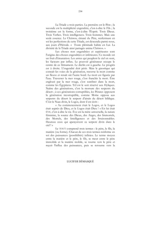 234
LUCIFER DÉMASQUÉ
La Triade a trois parties. La première est le Père ; la
seconde est la multiplicité engendrée, c'est-à-dire le Fils ; la
troisième est la forme, c'est-à-dire l'Esprit. Trois Dieux.
Trois Verbes. Trois intelligences. Trois hommes. Mais une
seule essence. Le Christos, émané du Père, renfermant en
soi les perfections de cette Triade, est descendu parmi nous,
aux jours d'Hérode. « Toute plénitude habite en Lui. La
divinité de la Triade ainsi partagée anime Christos. »
Les choses non engendrées et supérieures sont
l'origine des choses engendrées et inférieures. Ce monde est
un fruit d'émanation. Les astres qui peuplent le ciel en sont,
les facteurs par influx. Le pouvoir générateur occupe le
centre de ce firmament. Le déclin est à gauche. Le progrès
est à droite. L'engendré doit périr. Mais le gnostique qui
connaît les voies de la génération, traverse la mort comme
un fleuve et renaît sûr l'autre bord. La mort est figurée par
l'eau. Traverser la mer rouge, c'est franchir la mort. Être
englouti par la mer rouge, c'est sombrer dans la mort,
comme les Égyptiens. Tel est le sort réservé aux Hyliques.
Naître des générations, c'est la morsure des serpents du
désert ; à ces générations corruptibles, les Pérates opposent
la génération incorruptible, comme Moïse opposa aux
serpents du désert le serpent d'airain du désert biblique.
C'est le Naas divin, le Logos, dont il est écrit :
« Au commencement était le Logos, et le Logos
était auprès de Dieu, et le Logos était Dieu ! » En lui était
ÈVE, c'est-à-dire la vie. Ève est la mère universelle, la nature
féminine, la source des Dieux, des Anges, des Immortels,
des Mortels, des Intelligences et des Irraisonnables.
Heureux ceux qui aperçoivent ce serpent divin dans le
ciel ! »
Le TOUT comprend trois termes : le père, le fils, la
matière (ou forme). Chacun de ces trois termes renferme en
soi des puissances (possibilités) infinies. Le terme moyen
entre la matière et le père, le fils, se meut entre le père
immobile et la matière mobile, se tourne vers le père et
reçoit l'influx des puissances, puis se retourne vers la
 