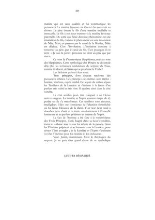 235
LUCIFER DÉMASQUÉ
matière qui est sans qualités et lui communique les
puissances. La matière façonne ces idées et les convertit en
choses. Le père émane le fils d'une manière ineffable et
immuable. Le fils à son tour transmet à la matière l'essence
paternelle. De sorte que l'idée devenue phénomène est une
émanation du fils, comme le phénomène est une émanation
de l'idée. Mais, en passant par le canal de la Matière, l'idée
est déchue. C'est l'Involution. L'évolution consiste à
remonter au père, par le canal du fils. C'est pourquoi il est
écrit : « Je suis la porte ! personne ne vient au père que par
moi ».
Ce sont là d'harmonieux blasphèmes, mais ce sont
des blasphèmes. Cette symbolique des Pérates ne dissimule
déjà plus les tortueuses ondulations du serpent, du Naas,
comme ils disent, de Satan qui se proclame le Verbe !
Les Séthiens parlent à leur tour :
Trois principes, dont chacun renferme des
puissances infinies. Ces principes eux-mêmes sont triples :
lumière, ténèbres, esprit médial. Cet esprit du milieu sépare
les Ténèbres de la Lumière et s'insinue à la façon d'un
parfum très subtil et très fort. Il pénètre ainsi dans le côté
sombre.
Le côté sombre peut, être comparé à un Océan
noir et orageux. La lumière et l'esprit courent risque de s'y
perdre ou de s'y transformer. Ces ténèbres sont vivantes,
intelligibles. Elles ont conscience de l'abandon formidable
où les laisse l'absence de la clarté. Tout leur désir tend à
absorber cette clarté et à s'unir simultanément à l'étincelle
lumineuse et au parfum pénétrant et intense de l'esprit.
La face de l'homme a été faite à la ressemblance
des Trois Principes. L’œil, baigné dans sa lueur cristalline,
éteint et rallume tour à tour les éclairs de la pensée. Ainsi
les Ténèbres palpitent et se haussent vers la Lumière, pour
cesser d'être aveugles ; et la Lumière et l'Esprit s'inclinent
vers les Ténèbres pour les éteindre et les embaumer.
Voici Justin, maintenant. C'est le théologien du
serpent. Je ne puis citer grand chose de sa symbolique
 