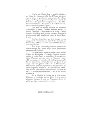 237
LUCIFER DÉMASQUÉ
L'Océan qui s'affaisse dans les gouffres inférieurs,
est l'image des émanations d'En-Bas. L'Océan qui monte
vers les astres, en gonflant ses lames comme des collines
érigées, est l'image des générations d'En-haut, « les fils de
l'altissime » . Les générations sont périssables : celles d'En-
Haut sont éternelles. « Ce qui est né de la chair, est chair.
Ce qui est né de l'Esprit est Esprit. »
Trois mots de mystère servaient aux initiations
Naasséniques. C'étaient, Caulacau, Saulasau, Zaesar. Le
premier s'appliquait à l'Adam supérieur, le second à l'Adam
terrestre, le troisième à ce Jourdain mystique, fleuve de la
séparation qu'il fallait franchir pour passer de Bas en Haut :
la mort.
C'est l'eau de ce fleuve que Jésus changea en vin,
changeant le Transitoire en Éternel, la Mortalité en
Immortalité, « O Mort ! où est ta victoire ? O Sépulcre ! où
est ton aiguillon ? »
Deux images obscènes figuraient les aspirations de
l'Adam-Principe des Ophites. Voyez quelle épouvantable
profanation des Écritures.
Ces deux images figuraient encore l'Adam type et
l'Adam de Renaissance, c'est-à-dire l'homme terrestre
sublimé et purifié d'après la ressemblance de son principe
divin. L'homme devenait ainsi le Corybante sacré.
« Élevez-vous, portes éternelles, et le roi de gloire entrera ! »
La voie d'émanation est l'échelle sainte que Jacob vit en
songe dans les plaines arides de la Mésopotamie.
Mésopotamie symbolise le grand fleuve des générations qui
émane du premier principe. « Oh ! que ce lieu est terrible,
dit le Texte. C'est vraiment la maison de Dieu et la porte du
ciel ! » Et le Seigneur Christos ajoute : « Moi, je suis la porte
véritable ! »
De là découlait la théorie de la résurrection.
L'homme, en renaissant, devient Dieu. Il meurt par la
génération humaine, il revit par l'émanation divine. Le
parfait gnostique comprend seul ce mystère.
 