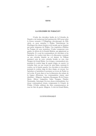 239
LUCIFER DÉMASQUÉ
XXVII
LA COLOMBE DU PARACLET
L'ordre des chevaliers faydits de la Colombe du
Paraclet a été institué par bref patriarcal de 1893, pour relier
la Gnose restaurée à l'Albigéisme chevaleresque du XIIe
siècle, et, pour rattacher à l'Église Valentinienne les
Psychiques des classes lettrées et du monde, qui ne faisaient
pas partie intégrante de l'Église. Une inspiration d'Hélène
fut l'origine de cette institution. L'ordre comprenait trois
grades, en dehors de la Grande-Maîtrise, qui appartenait au
Patriarche. Il y avait les commandeurs, les chevaliers et les
bacheliers. Le cordon était bleu et la décoration consistait
en une colombe blanche au vol abaissé. Le Pallium
patriarcal orné de cette colombe brodée en soie, était
l'insigne du Grand-Maître. Les évêques, commandeurs-nés,
portaient le cordon large de quatre doigts, en sautoir. La
colombe fixée sur une rosette de satin blanc, terminait le
cordon, sur la hanche gauche. Les chevaliers et chevalières
portaient le cordon, large de deux doigts, en cravate. Les
bacheliers et bachelières le portaient au revers de l'habit ou
de la robe. Il avait, dans ce cas, la dimension des rubans de
la Légion d'Honneur. Les commanderies étaient ainsi
distribués : Albigeois, Aquitaine, Bourgogne, Île de France,
Slavie, Albion, Languedoc, Italie, Espagne, Flandre,
Normandie, Armorique. En tout, douze commanderies. Les
douze commandeurs réunis, composaient le Cénacle de
l'Ordre. L'Ordre célébrait des fêtes commémoratives de
tous les faits de guerre Albigeois. A côté du Grand-Maître,
 