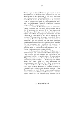 240
LUCIFER DÉMASQUÉ
devait siéger la Grande-Maîtresse qui prenait le nom
d'Esclarmonde, en mémoire de la comtesse de Foix. Le
serment prêté par les chevaliers et les chevalières renfermait
une exécration contre Simon de Montort et les croisés du
Midi. Dans la réunion du Très-Haut-Synode, de septembre
1894, les évêques ébauchèrent les constitutions de l'Ordre,
qui, à ma connaissance, n'ont point été achevées et ne sont
pas promulguées, par conséquent.
La Colombe du Paraclet était, dans ses prétentions,
l'ordre Johannique par excellence. J'ajoute qu'elle n'avait
rien de commun avec les rites de la Franc-Maçonnerie
chevaleresque. Ainsi, par exemple, elle n'avait aucun
rapport avec l'Ordre Maçonnique des Templiers et celui des
chevaliers du Saint-Sépulcre. Le but du Patriarche, en
instituant l'Ordre, avait été de grouper autour de la Gnose,
une armée d'honneur, formée d'éléments mondains et
intelligents, qui eût constitué un tiers-ordre gnostique
envahissant les salons et les cercles de professions libérales.
On ne demandait aux bacheliers, ni serment, ni
engagement, ni adhésion quelconque à la doctrine de
Valentin. Seuls les chevaliers devaient appartenir soit à la
Gnose, soit au Martinisme, soit à la Kabbale.
La formule d'arme était celle-ci : Par Saint-Jean et
par les Martyrs, je te fais chevalier. Sois fidèle, loyal et pur !
- Les Martyrs sont ici entendus des chevaliers et, des
parfaits, des parfaites et des diaconesses du manichéisme
Albigeois, immolés sur les champs de bataille du Midi ou
condamnés par l'Inquisition. Le Martyrologe de l'Ordre
devait être récité dans les fêtes solennelles ou
commémorations des Martyrs. On y lisait les noms de
Guilhabert de Castres, Pons d'Adhémar, Esclamonde de
Foix, Roger de Foix, Raymond de Toulouse, Correti de
Languedoc, etc. Ce martyrologe avait été composé à l'aide
des manuscrits du fonds Doat et comprenait plus de cinq
cents noms. Le mot d'Ordre était : Montségur ! La colombe
figurait le Paraclet (l'Eon Pneuma-Agion), féminin, dans le
 