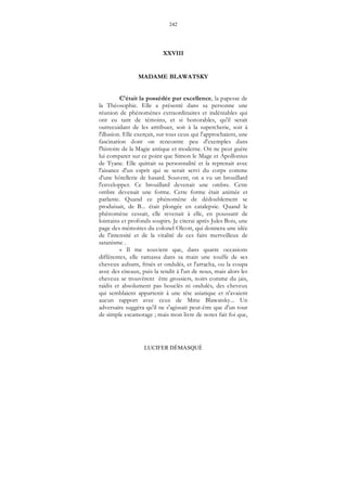 242
LUCIFER DÉMASQUÉ
XXVIII
MADAME BLAWATSKY
C'était la possédée par excellence, la papesse de
la Théosophie. Elle a présenté dans sa personne une
réunion de phénomènes extraordinaires et indéniables qui
ont eu tant de témoins, et si honorables, qu'il serait
outrecuidant de les attribuer, soit à la supercherie, soit à
l'illusion. Elle exerçait, sur tous ceux qui l'approchaient, une
fascination dont on rencontre peu d'exemples dans
l'histoire de la Magie antique et moderne. On ne peut guère
lui comparer sur ce point que Simon le Mage et Apollonius
de Tyane. Elle quittait sa personnalité et la reprenait avec
l'aisance d'un esprit qui se serait servi du corps comme
d'une hôtellerie de hasard. Souvent, on a vu un brouillard
l'envelopper. Ce brouillard devenait une ombre. Cette
ombre devenait une forme. Cette forme était animée et
parlante. Quand ce phénomène de dédoublement se
produisait, de B... était plongée en catalepsie. Quand le
phénomène cessait, elle revenait à elle, en poussant de
lointains et profonds soupirs. Je citerai après Jules Bois, une
page des mémoires du colonel Olcott, qui donnera une idée
de l'intensité et de la vitalité de ces faits merveilleux de
satanisme .
« Il me souvient que, dans quatre occasions
différentes, elle ramassa dans sa main une touffe de ses
cheveux auburn, frisés et ondulés, et l'arracha, ou la coupa
avec des ciseaux, puis la tendit à l'un de nous, mais alors les
cheveux se trouvèrent être grossiers, noirs comme du jais,
raidis et absolument pas bouclés ni ondulés, des cheveux
qui semblaient appartenir à une tête asiatique et n'avaient
aucun rapport avec ceux de Mme Blawatsky... Un
adversaire suggéra qu'il ne s'agissait peut-être que d'un tour
de simple escamotage ; mais mon livre de notes fait foi que,
 