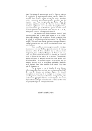 243
LUCIFER DÉMASQUÉ
dans l'un des cas, la personne qui reçut les cheveux avait eu
la permission de les couper elle-même avec les ciseaux. Je
possède deux boucles prises sur sa tête, toutes les deux
noires comme du jais et beaucoup plus grossières que les
siennes ; mais l'une plus grossière que l'autre : l'une de
cheveux égyptiens, l'autre de cheveux indous. Quelle
meilleure explication y a-t-il à donner de ce phénomène,
que de supposer que les hommes à qui ces boucles noires
avaient appartenu occupaient le corps mâyâvic de H. P. B.,
lorsque ces cheveux furent pris sur sa tête ?...
« Cette femme avait successivement tous les âges
en une journée. Le Dr Pike ayant regardé H. P. B. (Mme.
Blawatski) plusieurs fois tressaillit et dit que personne dans
le monde ne lui faisait une telle impression. Une fois il voit
en H. P. B. une jeune fille de seize ans, une autre fois une
vieille femme de cent ans, puis de nouveau un homme avec
une barbe... »
Chez Lady X... sa présence provoqua des prestiges
étonnants : sons de cloches, épanouissements de rayons,
éclosions subites de fleur. Jules Bois cite un fait non moins
surprenant, dans ses Petites Religions de Paris : « Un jour,
dans une plaine un enfant à cheval se retourna, la vit à son
côté, lui parlant de son père et de sa mère qui l'attendaient :
Enfin elle ajouta. « Regarde maintenant droit devant toi !
L'enfant obéit. Une seconde après il ne se retint plus de
tourner les yeux vers sa mystérieuse camarade. Mais elle
avait disparu. Dans toute l'étendue de la plaine, il n'y avait
pas de Blawatsky. »
Par la plume et par la bouche de cette illustre
démoniaque, Lucifer a enseigné la symbolique de l'au-delà !
Je veux la résumer en quelques lignes. Ce résumé
complètera notre étude de la multiple et protéique forme
que l'ange noir donne aujourd'hui à ses enseignements, afin
qu'ils soient appropriés à toutes les intelligences et à toutes
les rébellions de l'esprit humain contre la vérité révélée dont
l'Église catholique est l'unique dépositaire.
 