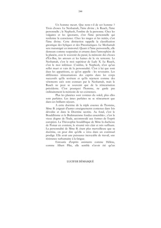 244
LUCIFER DÉMASQUÉ
Un homme meurt. Que reste-t-il de cet homme ?
Trois choses. Le Neshamah, l'âme divine ; le Ruach, l'âme
personnelle ; le Nephesh, l'ombre de la personne. Chez les
vulgaires et les ignorants, c'est l'âme personnelle qui
renferme la conscience. Chez les mages et les initiés, c'est
l'âme divine. Cette distinction rappelle la classification
gnostique des hyliques et des Pneumatiques. Le Meshamah
sera transmigré en immortel. Quant à l'âme personnelle, elle
demeure comme suspendue et errante dans l'atmosphère de
la planète, avec le souvenir du passé, la mémoire des choses
d'En-Bas, les amours et les haines de la vie terrestre. Le
Neshamah, c'est le moi supérieur de Lady X. Le Ruach,
c'est le moi inférieur. L'ombre, le Nephesh, n'est qu'un
reflet muet et vain de la personnalité. C'est à lui que sont
dues les apparitions, ce qu'on appelle : les revenants. Les
différentes réincarnations des esprits dans les corps
successifs qu'ils revêtent et qu'ils rejettent comme des
vêtements usés sont connues par le Neshamah, mais le
Ruach ne peut se souvenir que de la réincarnation
précédente. C'est pourquoi l'homme, ne garde pas
ordinairement la mémoire de ses existences.
Plus les planètes sont voisines du soleil, plus elles
sont parfaites. Les âmes parfaites ne se réincarnent que
dans ces brillants séjours.
A cette doctrine de la triple essence de l'homme,
Mme B. joignait d'autres enseignements contenus dans Isis
dévoilée et dans la Doctrine secrète. Au fond, c'est le
Bouddhisme et le Brahmanisme fondus ensembles ; c'est le
vieux dogme de l'Inde, accommodé aux formes de l'esprit
européen. La Théosophie bouddhique de Mme la duchesse
de Pomar en contient, le résumé très clair et très suffisant.
La personnalité de Mme B. étant plus merveilleuse que sa
doctrine, on peut dire qu'elle a vécu dans un continuel
prodige. Elle avait une puissance incroyable de travail, une
résistance surhumaine à la fatigue.
Entourée d'esprits assistants comme Hélène,
comme Albert Pike, elle semble n'avoir été qu'un
 