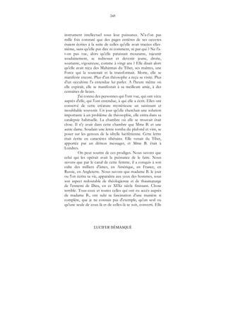 245
LUCIFER DÉMASQUÉ
instrument intellectuel sous leur puissance. N'a-t'on pas
mille fois constaté que des pages entières de ses oeuvres
étaient écrites à la suite de celles qu'elle avait tracées elles-
même, sans qu'elle put dire ni comment, ni par qui ? Ne l'a-
t-on pas vue, alors qu'elle paraissait mourante, rajeunir
soudainement, se redresser et devenir jeune, droite,
souriante, vigoureuse, comme à vingt ans ? Elle disait alors
qu'elle avait reçu des Mahatmas du Tibet, ses maîtres, une
Force qui la soutenait et la transformait. Morte, elle se
manifeste encore. Plus d'un théosophe a reçu sa visite. Plus
d'un occultiste l'a entendue lui parler. A l'heure même où
elle expirait, elle se manifestait à sa meilleure amie, à des
centaines de lieues.
J'ai connu des personnes qui l'ont vue, qui ont vécu
auprès d'elle, qui l'ont entendue, à qui elle a écrit. Elles ont
conservé de cette créature mystérieuse un saisissant et
inoubliable souvenir. Un jour qu'elle cherchait une solution
importante à un problème de théosophie, elle entra dans sa
catalepsie habituelle. La chambre où elle se trouvait était
close. Il n'y avait dans cette chambre que Mme B. et une
autre dame. Soudain une lettre tomba du plafond et vint, se
poser sur les genoux de la sibylle luciférienne. Cette lettre
était écrite en caractères tibétains. Elle venait du Tibet,
apportée par un démon messager, et Mme B. était à
Londres.
On peut sourire de ces prodiges. Nous savons que
celui qui les opérait avait la puissance de le faire. Nous
savons que par le canal de cette femme, il a conquis à son
culte des milliers d'âmes, en Amérique, en France, en
Russie, en Angleterre. Nous savons que madame B. le jour
ou l'on écrira sa vie, apparaîtra aux yeux des hommes, sous
son aspect redoutable de théologienne et de thaumaturge
de l'ennemi de Dieu, en ce XIXe siècle finissant. Chose
terrible. Tous ceux et toutes celles qui ont eu accès auprès
de madame B., ont subi sa fascination d'une manière si
complète, que je ne connais pas d'exemple, qu'un seul ou
qu'une seule de ceux-là et de celles-là se soit, converti. Elle
 