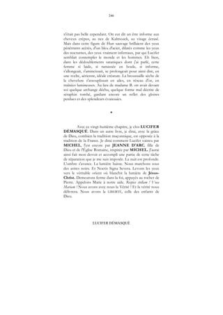 246
LUCIFER DÉMASQUÉ
n'était pas belle cependant. On eut dit un être informe aux
cheveux crépus, au nez de Kalmouck, au visage écrasé.
Mais dans cette figure de Hun sauvage brillaient des yeux
pénétrants acérés, d'un bleu d'acier, dilatés comme les yeux
des nocturnes, des yeux vraiment infernaux, par qui Lucifer
semblait contempler le monde et les hommes. Eh bien,
dans les dédoublements sataniques dont j'ai parlé, cette
femme si laide, si ramassée en boule, si informe,
s'allongeait, s'amincissait, se prolongeait pour ainsi dire, en
une svelte, aérienne, idéale créature. La broussaille sèche de
la chevelure s'assouplissait en ailes, en réseau d'or, en
traînées lumineuses. Au lieu de madame B. on avait devant
soi quelque archange déchu, quelque forme mal décrite de
séraphin tombé, gardant encore un reflet des gloires
perdues et des splendeurs évanouies.
*
Avec ce vingt-huitième chapitre, je clos LUCIFER
DÉMASQUÉ. Dans un autre livre, je dirai, avec la grâce
de Dieu, combien la tradition maçonnique, est opposée à la
tradition de la France. Je dirai comment Lucifer vaincu par
MICHEL, l'est encore par JEANNE D'ARC, fille de
Dieu et de l'Église Romaine, inspirée par MICHEL. J'aurai
ainsi fait mon devoir et accompli une partie de cette tâche
de réparation que je me suis imposée. La nuit est profonde.
L'ombre s'avance. La lumière baisse. Nous marchons sous
des astres noirs. Et Noctis Signa Severa. Levons les yeux
vers le véritable orient où blanchit la lumière de Jésus-
Christ. Demeurons ferme dans la foi, appuyés au rocher de
Pierre. Appelons Marie à notre aide. Respice stellam ! Voca
Mariam ! Nous avons avec nous la Vérité ! Et la vérité nous
délivrera. Nous avons la LIBERTÉ, celle des enfants de
Dieu.
 