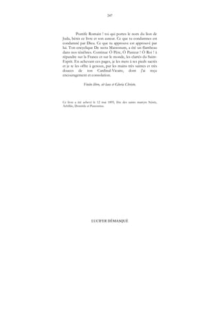 247
LUCIFER DÉMASQUÉ
Pontife Romain ! toi qui portes le nom du lion de
Juda, bénis ce livre et son auteur. Ce que tu condamnes est
condamné par Dieu. Ce que tu approuve est approuvé par
lui. Ton encyclique De secta Massonum, a été un flambeau
dans nos ténèbres. Continue Ô Père, Ô Pasteur ! Ô Roi ! à
répandre sur la France et sur le monde, les clartés du Saint-
Esprit. En achevant ces pages, je les mets à tes pieds sacrés
et je te les offre à genoux, par les mains très saintes et très
douces de ton Cardinal-Vicaire, dont j'ai reçu
encouragement et consolation.
Finito libro, sit laus et Gloria Christo.
Ce livre a été achevé le 12 mai 1895, fête des saints martyrs Nérée,
Achillée, Domitile et Pancratius.
 