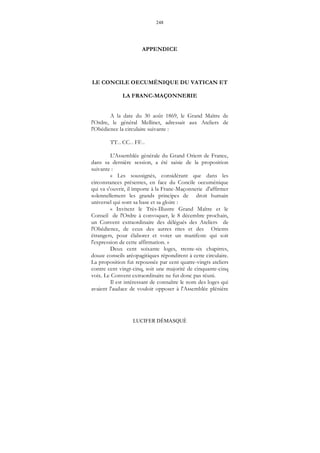 248
LUCIFER DÉMASQUÉ
APPENDICE
LE CONCILE OECUMÉNIQUE DU VATICAN ET
LA FRANC-MAÇONNERIE
A la date du 30 août 1869, le Grand Maître de
l'Ordre, le général Mellinet, adressait aux Ateliers de
l'Obédience la circulaire suivante :
TT... CC... FF...
L'Assemblée générale du Grand Orient de France,
dans sa dernière session, a été saisie de la proposition
suivante :
« Les soussignés, considérant que dans les
circonstances présentes, en face du Concile oecuménique
qui va s'ouvrir, il importe à la Franc-Maçonnerie d'affirmer
solennellement les grands principes de droit humain
universel qui sont sa base et sa gloire :
« Invitent le Très-Illustre Grand Maître et le
Conseil de l'Ordre à convoquer, le 8 décembre prochain,
un Convent extraordinaire des délégués des Ateliers de
l'Obédience, de ceux des autres rites et des Orients
étrangers, pour élaborer et voter un manifeste qui soit
l'expression de cette affirmation. »
Deux cent soixante loges, trente-six chapitres,
douze conseils aréopagitiques répondirent à cette circulaire.
La proposition fut repoussée par cent quatre-vingts ateliers
contre cent vingt-cinq, soit une majorité de cinquante-cinq
voix. Le Convent extraordinaire ne fut donc pas réuni.
Il est intéressant de connaître le nom des loges qui
avaient l'audace de vouloir opposer à l'Assemblée plénière
 