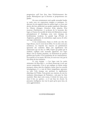 24
LUCIFER DÉMASQUÉ
progressives qu'il leur fera, dans l'échelonnement des
grades. Remarquons que la doctrine se proportionne aux
grades.
On aura certainement noté quelle sensualité hardie
se cache sous ces expressions imagées et poétiques. Ce
discours fut très apprécié dans les arrière-loges ; et mon ami
devint, dès lors, prédestiné aux grades supérieurs. Bien plus,
les Orients étrangers s'émurent d'une planche, d'un
morceau d'architecture si au-dessus de la moyenne des
loges, et l'auteur fut accablé de lettres de félicitations venant
principalement d’ Amérique, cette terre classique du
luciférianisme moderne. La grande loge d'Yorck en
Angleterre, gardienne du symbolisme anglo-saxon, fit écho
aux loges américaines.
A ma connaissance, Satan se révèle aux élus des
loges bleues, sous le nom favori d'Isis. Et ces élus sont peu
nombreux. La majorité des maçons est parfaitement
ignorante des symboles. Dans une signification très
intéressante qui eut lieu en 1888, l'esprit qui parlait par le
médium, expliqua cette anomalie apparente. Les loges
bleues sont la matière première, où fermentent les germes
préférés par Lucifer. C'est la pépinière de ses catéchumènes.
Il en prend et il en rejette. Du reste, ils sont tous à lui, par le
fait même de leur initiation.
Ce mot étrange : « Les loges sont les petits
séminaires du Dieu-Bon » , en disent beaucoup à ceux qui
savent comprendre. C'est ce qui explique en même temps
pourquoi, même dans les chapitres, même dans les conseils
aréopagitiques, il y a tant de frères insignifiants, ignorants
ou nuls. Cela masque aux profanes la signification
diabolique de l'Ordre. Cela permet aux sincères, de nier les
tendances démoniaques de l'initiation ; cela paye les frais
matériels. Mais dans cette masse, il choisit les siens, ceux
dont il fera ses apôtres ; et il sait bien les choisir. Sa
puissante intelligence tire tout le parti qu'on peut tirer, de
cette agglomération.
 
