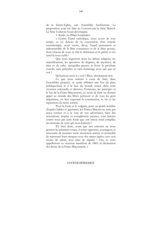 249
LUCIFER DÉMASQUÉ
de la Sainte-Eglise, une Assemblée luciférienne. La
proposition avait été faite au Convent par le frère Massol.
Le frère Colfavru l'avait développée.
1. Senlis. Le Phare hospitalier.
« Contre l'autel catholique, nous avons de tout
temps, et en dehors de la convention d'un concile
oecuménique, nous avons, dis-je, l'autel permanent et
indestructible de la libre conscience et de la libre pensée,
dont chacun de nous se fait le défenseur et le prêtre et cet
autel là nous suffit !
Que nous importent donc les débats religieux, les
sanctifications, les questions de dogmes, de mystères, de
rites et de culte, auxquelles pourra se livrer le prochain
concile, sans préjudice et sans dommage pour qui que ce
soit ?
Qu'aurions-nous à y voir ? Rien, absolument rien.
Ce que nous aurions à cœur de faire, dans
l'assemblée projetée, ce serait affirmer une fois de plus,
publiquement et à la face du monde entier, dans cette
occasion solennelle et décisive, l'existence, les principes et
le but de la Franc-Maçonnerie, ce serait de faire un dernier
appel au monde des libres penseurs et de tous les gens
impartiaux, en leur exposant la constitution, la vie et les
aspirations de notre société.
Pour la foule et le vulgaire, pour un grand nombre
d'esprits faibles et ignorants, les Francs-Maçons ne sont pas
assez connus et à la voix de nos adversaires, bien des
accusations ineptes et aveuglément injustes, sont lancées
contre nous par cette foule que son erreur rend complice
involontaire de ceux qui nous haïssent !
Eh bien donc, avant que nos ennemis ne nous
portent les premiers coups, il serait opportun, avantageux et
nécessaire de montrer notre résolution arrêtée et invincible
de repousser leurs attaques avec des armes égales, avec non
moins de talent, avec plus de dignité ! Oui, et nous
appellerions ce nouveau manifeste de 1869, la déclaration
des droits de la Franc-Maçonnerie. »
 
