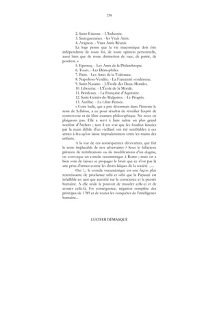 250
LUCIFER DÉMASQUÉ
2. Saint-Etienne. - L'Industrie.
3. Sarreguemines. - les Vrais Amis.
4. Avignon. - Vrais Amis Réunis.
La loge pense que la vie maçonnique doit être
indépendante de toute foi, de toute opinion personnelle,
aussi bien que de toute distinction de race, de patrie, de
position. »
5. Epernay. - Les Amis de la Philanthropie.
6. Tours. - Les Démophiles.
7. Paris. - Les Amis de la Tolérance.
8. Napoléon-Vendée. - La Fraternité vendéenne.
9. Saint-Nazaire. - L'Étoile des Deux-Mondes.
10. Libourne. - L'École de la Morale.
11. Bordeaux. - La Française d'Aquitaine.
12. Saint-Geniès-de-Malgoires. - Le Progrès.
13. Aurillac. - La Libre-Pensée.
« Cette bulle, qui a pris désormais dans l'histoire le
nom de Syllabus, a eu pour résultat de réveiller l'esprit de
controverse et de libre examen philosophique. Ne nous en
plaignons pas. Elle a servi à faire naître un plus grand
nombre d'Ateliers ; tant il est vrai que les foudres lancées
par la main débile d'un vieillard ont été semblables à ces
armes à feu qu'on laisse imprudemment entre les mains des
enfants.
A la vue de ces conséquences décevantes, que fait
la secte implacable de nos adversaires ? Sous le fallacieux
prétexte de rectifications ou de modifications d'un dogme,
on convoque un concile oecuménique à Rome ; mais on a
bien soin de laisser se propager le bruit que ce n'est pas là
une prise d'armes contre les droits laïques de la société .....
Oui !... le concile oecuménique est une façon plus
retentissante de proclamer urbi et orbi que la Papauté est
infaillible en tant que autorité sur la conscience et la pensée
humaine. A elle seule le pouvoir de museler celle-ci et de
scruter celle-là. En conséquence, négation complète des
principes de 1789 et de toutes les conquêtes de l'intelligence
humaine...
 