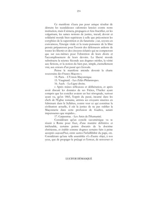 251
LUCIFER DÉMASQUÉ
Ce manifeste n'aura pas pour unique résultat de
détruire les scandaleuses calomnies lancées contre notre
institution, mais il sèmera, propagera et fera fructifier, en les
vulgarisant, les saines notions de justice, travail, devoir et
solidarité morale bien supérieure à celle que préconisent les
coryphées de la superstition et du fanatisme ; car, soyons-en
convaincus, l'énergie vitale et la toute-puissance de la libre
pensée prépareront pour l'avenir des défenseurs ardents de
toutes les libertés et des citoyens éclairés qui ne compteront
que sur eux-mêmes pour l'obtention de leurs droits et
l'accomplissement de leurs devoirs. La liberté morale
substituera la science féconde aux dogmes stériles, la vérité
aux fictions, et la notion du bien pur, simple, éternellement
vrai, aux erreurs d'un passé qui s'écroule.
Puisse le manifeste attendu devenir la charte
souveraine des Francs-Maçons ».
14. Paris. - L'Union-Maçonnique.
15. Vaugirard. - Les Zélés Philantropes.
16. Auch. - La Ligne droite.
« Après mûres réflexions et délibération, et après
avoir discuté les données de ses Frères, l'Atelier ayant
compris que les conciles avaient un but rétrograde, surtout
ayant vu, qu'en 1865, l'esprit du passé, incarné dans les
chefs de l'Église romaine, attrista ses croyants sincères en
fulminant dans le Syllabus, contre tout ce qui constitue la
civilisation actuelle, il eût la justice de ne pas oublier la
Maçonnerie dans cette profusion de foudres, autant
impuissantes que stupides...
17. Carpentras. - Les Amis de l'Humanité.
Considérant qu'un concile oecuménique va se
réunir à Rome pour fixer, d'une manière définitive et
irréfutable, certains points discutés de la doctrine
chrétienne, et établir comme dogmes certains faits à peine
acceptés aujourd'hui, entre autres l'infaillibilité du pape, etc.
Considérant qu'une telle assemblée n'a d'autre objet, à nos
yeux, que de propager le préjugé et l'erreur, de renverser et
 