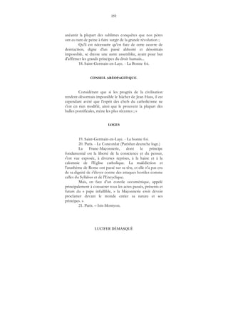252
LUCIFER DÉMASQUÉ
anéantir la plupart des sublimes conquêtes que nos pères
ont eu tant de peine à faire surgir de la grande révolution ;
Qu'il est nécessaire qu'en face de cette oeuvre de
destruction, digne d'un passé abhorré et désormais
impossible, se dresse une autre assemblée, ayant pour but
d'affirmer les grands principes du droit humain...
18. Saint-Germain-en-Laye. - La Bonne foi.
CONSEIL ARÉOPAGITIQUE.
Considérant que si les progrès de la civilisation
rendent désormais impossible le bûcher de Jean Huss, il est
cependant avéré que l'esprit des chefs du catholicisme ne
s'est en rien modifié, ainsi que le prouvent la plupart des
bulles pontificales, mène les plus récentes ; »
LOGES
19. Saint-Germain-en-Laye. - La bonne foi.
20. Paris. - Le Concordat (Parisher deutsche loge.)
La Franc-Maçonnerie, dont le principe
fondamental est la liberté de la conscience et du penser,
s'est vue exposée, à diverses reprises, à la haine et à la
calomnie de l’Eglise catholique. La malédiction et
l'anathème de Rome ont passé sur sa tête, et elle n'a pas cru
de sa dignité de s'élever contre des attaques hostiles comme
celles du Syllabus et de l'Encyclique.
Mais, en face d'un concile oecuménique, appelé
principalement à consacrer tous les actes passés, présents et
futurs du « pape infaillible, » la Maçonnerie croit devoir
proclamer devant le monde entier sa nature et ses
principes. »
21. Paris. – Isis-Montyon.
 