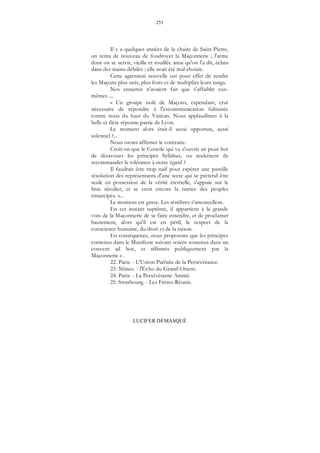 253
LUCIFER DÉMASQUÉ
Il y a quelques années de la chaire de Saint-Pierre,
on tenta de nouveau de foudroyer la Maçonnerie ; l'arme
dont on se servit, vieille et rouillée ainsi qu'on l'a dit, éclata
dans des mains débiles : elle avait été mal choisie.
Cette agression nouvelle eut pour effet de rendre
les Maçons plus unis, plus forts et de multiplier leurs rangs.
Nos ennemis n'avaient fait que s'affaiblir eux-
mêmes ....
« Un groupe isolé de Maçons, cependant, crut
nécessaire de répondre à l'excommunication fulminée
contre nous du haut du Vatican. Nous applaudîmes à la
belle et fière réponse partie de Lyon.
Le moment alors était-il aussi opportun, aussi
solennel ?...
Nous osons affirmer le contraire.
Croit-on que le Concile qui va s'ouvrir ait pour but
de désavouer les principes Syllabus, ou seulement de
recommander la tolérance à notre égard ?
Il faudrait être trop naïf pour espérer une pareille
résolution des représentants d'une secte qui se prétend être
seule en possession de la vérité éternelle, s'appuie sur le
bras séculier, et se croit encore la tutrice des peuples
émancipés. »...
Le moment est grave. Les ténèbres s'amoncellent.
En cet instant suprême, il appartient à la grande
voix de la Maçonnerie de se faire entendre, et de proclamer
hautement, alors qu'il est en péril, le respect de la
conscience humaine, du droit et de la raison.
En conséquence, nous proposons que les principes
contenus dans le Manifeste suivant soient soutenus dans un
convent ad hoc, et affirmés publiquement par la
Maçonnerie » .
22. Paris. - L'Union Parfaite de la Persévérance.
23. Nîmes. - l'Écho du Grand-Orient.
24. Paris. - La Persévérante Amitié.
25. Strasbourg. - Les Frères-Réunis.
 