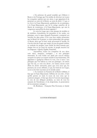 254
LUCIFER DÉMASQUÉ
« En présence du grand scandale qui s'élabore à
Rome et de l'outrage que l'on médite de déverser sur toutes
les conquêtes opérées par nos aïeux, à qui appartient-il de
protester au nom de la liberté, au nom du droit ? A qui, si
ce n'est à la Franc-Maçonnerie, gardienne de ces principes,
à la Franc-Maçonnerie, qui fut le refuge autrefois de la
liberté de conscience, à la Franc-Maçonnerie, qui sera la
vengeresse aujourd'hui du droit opprimé ?
Ce sont les Loges qui, à une époque de troubles et
de ténèbres, formulèrent, les premières et les seules, ces
principes, sous le signe desquels l'humanité a remporté ses
victoires les plus pures. C'est sous leur ombre protectrice
que la liberté de la pensée, ce droit primordial, pût germer
et fleurir, alors que la force seule gouvernait le monde. Et
c'est du sein des Loges que surgit, au jour du grand combat,
ce symbole du progrès, cette trinité du droit humain que,
chaque fois en ses jours de victoire, le peuple inscrivit sur
ses drapeaux : Liberté, Égalité, Fraternité.
Aujourd'hui, toutes ces conquêtes de nos aïeux
sont niées, attaquées, outragées ; et nos principes
immortels, ils sont foulés aux pieds par ceux-là mêmes
auxquels nos pères en avaient arraché la reconnaissance. S'il
appartient à quelqu'un d'élever la voix, c'est à nous ! Les
principes que l'on bafoue ce sont nos principes ; les droits
que l'on nie, ce sont nos droits ; les nôtres encore avant
d'être les droits universels, parce que c'est nous qui, les
premiers, les avons affirmés, et qui, du fond de nos Loges,
avons su les faire rayonner sur le monde entier.
« Au moment où l'ennemi de la liberté s'affirme, il
faut que la Franc-Maçonnerie s'affirme de son côté ; il faut
qu'elle prenne en main la cause de tous ceux qui se
sentiront attaqués ; il faut que dans le Convent maçonnique
la voix de nos délégués produise, au nom de tous les
ennemis de l'intolérance et du despotisme, la protestation
de la conscience outragée ».
26. Bordeaux. - Française Élue Écossaise et Amitié
réunies.
 