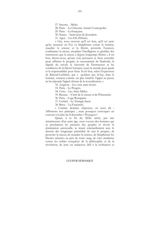 255
LUCIFER DÉMASQUÉ
27. Smyrne. - Melès.
28. Paris. - La Clémente Amitié Cosmopolite.
29. Paris. - La Française.
30. Nancy. - Saint-Jean de Jérusalem.
31. Agen. - Les Fils d'Hiram.
« Oui, nous croyons qu'il est bon, qu'il est juste
qu'au moment où l'on va blasphémer contre la lumière,
maudire la science et la liberté, proscrire l'examen,
condamner la raison, atrophier l'intelligence et glorifier des
institutions que la raison a depuis longtemps flétries ; il est
bon, disons-nous, qu'une voix puissante se fasse entendre
pour affirmer le progrès, la souveraineté de l'individu, la
dignité du travail, la nécessité de l'instruction et les
conditions de la liberté humaine ayant la morale pour guide
et la responsabilité pour frein. Il est bon, selon l'expression
de Babaud-Laribièré, que « pendant que là-bas, dans le
lointain, sonnera comme un glas funèbre l'appel au passé,
ici lui réponde l'appel vibrant de la revendication. »
32. Avignon. - Les vrais amis réunis.
33. Paris. - Le Progrès.
34. Cette. - Les Amis fidèles.
35. Beaune. - L'ami de la nature et de l'Humanité.
36. Paris. - Loge Bonaparte.
37. Corbeil. - Le Triangle Sacré.
38. Brive. - La Fraternité.
« Comme dernière objection, on nous dit :
Affirmons nos principes ; mais pourquoi convoquer un
convent à la date du 8 décembre ? Pourquoi ?
Quant, à la fin du XIXe siècle, par une
réminiscence d'un autre âge, nous voyons des hommes qui
se proclament les pasteurs des peuples et rêvent la
domination universelle, se réunir solennellement avec le
dessein dès longtemps prémédité de nier le progrès, de
proscrire la raison, de maudire la science, de blasphémer les
libertés achetées au prix de notre sang, de crier anathème
contre les nobles conquêtes de la philosophie et de la
révolution, de jeter un audacieux défi à la civilisation et
 