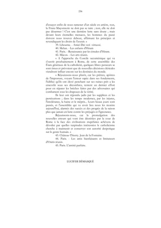 256
LUCIFER DÉMASQUÉ
d'essayer enfin de nous ramener d'un siècle en arrière, non,
la Franc-Maçonnerie ne doit pas se taire ; non, elle ne doit
pas désarmer ! C'est une dernière lutte sans doute ; mais
devant leurs éternelles menaces, les hommes du passé
doivent nous trouver debout, affirmant les principes et
revendiquant les droits de l'avenir. »
39. Libourne. - Amici Dei veri virtuosi.
40. Melun. - Les enfants d'Hiram
41. Paris. - Renaissance par les émules d'Hiram.
42. Mâcon. - Les arts réunis.
« A l'approche du Concile oecuménique qui va
s'ouvrir prochainement à Rome, de cette assemblée des
États généraux de la catholicité, quelques libres penseurs se
sont émus et prévoient que de nouvelles décisions cléricales
viendront influer encore sur les destinées du monde.
« Réjouissons-nous plutôt, car les prêtres, apôtres
de l'imposture, voyant l'erreur sapée dans ses fondements,
l'édifice qu'ils ont élevé penchant sur ses ruines prêt a les
ensevelir sous ses décombres, tentent un dernier effort
pour en réparer les brèches faites par des adversaires qui
combattent sous les drapeaux de la vérité.
Ils leur ont répondu jadis par les supplices et les
persécutions ; dans les temps modernes, par les injures,
l'intolérance, la haine et le mépris... Leurs beaux jours sont
passés, et l'assemblée qui va avoir lieu nous les montre
aujourd'hui, alarmés des succès et des progrès de la raison
plus que jamais en lutte contre les préjugés et l'ignorance.
Réjouissons-nous, car la promulgation des
nouvelles erreurs qui vont être décrétées par la cour de
Rome à la face des civilisations stupéfaites achèvera de
dévoiler par quelles turpitudes intéressées le catholicisme
cherche à maintenir et conserver son autorité despotique
sur le genre humain. »
43. Château-Thierry. Jean de la Fontaine.
44. Paris. - Les amis bienfaisants et Imitateurs
d'Osiris réunis.
45. Paris. L'amitié parfaite.
 