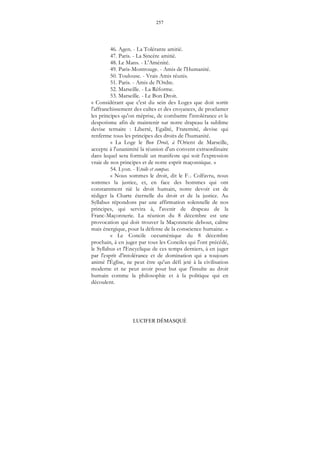 257
LUCIFER DÉMASQUÉ
46. Agen. - La Tolérante amitié.
47. Paris. - La Sincère amitié.
48. Le Mans. - L'Aménité.
49. Paris-Montrouge. - Amis de l'Humanité.
50. Toulouse. - Vrais Amis réunis.
51. Paris. - Amis de l'Ordre.
52. Marseille. - La Réforme.
53. Marseille. - Le Bon Droit.
« Considérant que c'est du sein des Loges que doit sortir
l'affranchissement des cultes et des croyances, de proclamer
les principes qu'on méprise, de combattre l'intolérance et le
despotisme afin de maintenir sur notre drapeau la sublime
devise ternaire : Liberté, Egalité, Fraternité, devise qui
renferme tous les principes des droits de l'humanité.
« La Loge le Bon Droit, à l'Orient de Marseille,
accepte à l'unanimité la réunion d'un convent extraordinaire
dans lequel sera formulé un manifeste qui soit l'expression
vraie de nos principes et de notre esprit maçonnique. »
54. Lyon. - Etoile et compas.
« Nous sommes le droit, dit le F... Colfavru, nous
sommes la justice, et, en face des hommes qui ont
constamment nié le droit humain, notre devoir est de
rédiger la Charte éternelle du droit et de la justice. Au
Syllabus répondons par une affirmation solennelle de nos
principes, qui servira à, l'avenir de drapeau de la
Franc-Maçonnerie. La réunion du 8 décembre est une
provocation qui doit trouver la Maçonnerie debout, calme
mais énergique, pour la défense de la conscience humaine. »
« Le Concile oecuménique du 8 décembre
prochain, à en juger par tous les Conciles qui l'ont précédé,
le Syllabus et l'Encyclique de ces temps derniers, à en juger
par l'esprit d'intolérance et de domination qui a toujours
animé l'Église, ne peut être qu'un défi jeté à la civilisation
moderne et ne peut avoir pour but que l'insulte au droit
humain comme la philosophie et à la politique qui en
découlent.
 