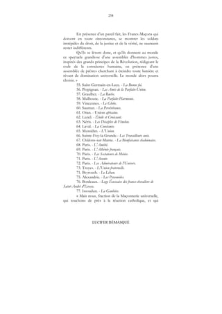 258
LUCIFER DÉMASQUÉ
En présence d'un pareil fait, les Francs-Maçons qui
doivent en toute circonstance, se montrer les soldats
intrépides du droit, de la justice et de la vérité, ne sauraient
rester indifférents.
Qu'ils se lèvent donc, et qu'ils donnent au monde
ce spectacle grandiose d'une assemblée d'hommes justes,
inspirés des grands principes de la Révolution, rédigeant le
code de la conscience humaine, en présence d'une
assemblée de prêtres cherchant à éteindre toute lumière et
rêvant de domination universelle. Le monde alors pourra
choisir. »
55. Saint-Germain-en-Laye. - La Bonne foi.
56. Perpignan. - Les Amis de la Parfaite-Union.
57. Graulhet. - La Ruche.
58. Mulhouse. - La Parfaite-Harmonie.
59. Vincennes. - Le Globe.
60. Saumur. - La Persévérance.
61. Oran. - Union africaine.
62. Lunel. - Étoile et Croissant.
63. Néris. - Les Disciples de Fénelon.
64. Laval. - La Constance.
65. Mussidan. - L'Union.
66. Sainte-Foy-la-Grande.- Les Travailleurs unis.
67. Châlons-sur-Marne. - La Bienfaisance chalonnaise.
68. Paris. - L'Amitié.
69. Paris. - L'Athénée français.
70. Paris. - Les Sectateurs de Ménès.
71. Paris. - L'Avenir.
72. Paris. - Les Admirateurs de l'Univers.
73. Troyes. - L'Union fraternelle.
71. Beyrouth. - Le Liban.
75. Alexandrie. - Les Pyramides.
76. Bordeaux. - Loge Écossaise des francs-chevaliers de
Saint-André d'Ecosse.
77. Issoudun. - La Gauloise.
« Mais nous, fraction de la Maçonnerie universelle,
qui touchons de près à la réaction catholique, et qui
 