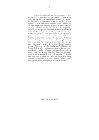 25
LUCIFER DÉMASQUÉ
Quand il échoue, c'est que Dieu s'en mêle. Et il le
sait bien. Il va plus loin. Isis est succube. La gravité, la
pureté de ces pages, ne doit pas être souillée. Qu'il suffise
de dire que les démonologues n'ont rien inventé, ni rien
exagéré. Et je ne parle pas du succubat grossier, au sens où
on l'entend presque toujours. Je parle de cette sorte de
succubat continuel qui lie les sens par une perpétuelle
langueur, de cette possession subtile, raffinée, obsédante et
enivrante, hélas ! qui fait de celui qu'a choisi l'archange
tombé, un possédé d'une possession toute spéciale ;
prenant tout, envahissant tout, mémoire, imagination.
facultés; se répandant, à certaines heures, autour de lui, en
lui, hors de lui ; donnant une extase infiniment plus douce,
plus pénétrante, plus voluptueuse que toutes les voluptés
que recherchent les enfants des hommes. Isis est succube
comme Hélène est succube. Maître de l’intelligence, de
l'esprit, de la pensée, Lucifer se rend aussi maître du cœur,
en utilisant les qualités même du cœur, car, plus ce cœur est
tendre, plus il est dévoué, plus il est facile aux émotions,
mieux il sait le séduire, l'entraîner, le dompter. Et je sais
bien que, sans la grâce de Dieu, on finirait par aimer
d'amour cet ange qui fut si beau, si grand, si bon, et qui
n'est plus que haine, haine profonde, haine démesurée.
 