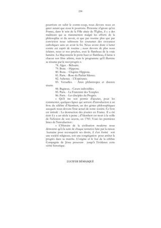 259
LUCIFER DÉMASQUÉ
pourrions en subir le contre-coup, nous devons nous en
garer autant que nous le pourrons. Personne n'ignore qu'en
France, dans le sein de la Fille aînée de l'Église, il y a des
traditions qui se transmettent malgré les efforts de la
philosophie et du savoir, et que par routine plus que par
conviction nous subissons les coutumes des croyances
catholiques sans en avoir la foi. Nous avons donc à lutter
contre cet esprit de routine ; nous devons de plus nous
éclairer, nous et nos proches, avec le flambeau de la vraie
lumière. La Maçonnerie le porte haut ce flambeau, il laisse à
chacun son libre arbitre, mais le programme qu'il illumine
se résume par le mot progrès ».
78. Alger. - Bélisaire.
79. Bone. - Hippone.
80. Bone. - Chapitre Hippone.
81. Paris. - Rose du Parfait Silence.
82. Aubenas. - L'Espérance.
83. Versailles. - Amis philantropes et discrets
réunis.
84. Bagneux. - Cœurs indivisibles.
85. Paris. - La Fraternité des Temples.
86. Paris. - Les disciples du Progrès.
« Qu'il me soit permis d'ajouter, pour les
commenter, quelques lignes qui servent d'introduction à un
livre du célèbre d'Alembert, un des génies philosophiques
auxquels nous devons l'état actuel de notre société. Ce livre
est intitulé : La destruction des jésuites en France. Il a été
écrit il y a un siècle à peine ; d'Alembert est mort à la veille
de l'éclosion de son oeuvre, en 1783. Voici les premières
limes de l'introduction :
« L'Histoire de la civilisation moderne nous
démontre qu'à la suite de chaque tentative faite par la raison
humaine pour reconquérir ses droits, il s'est formé soit
une société religieuse, soit une congrégation pour arrêter le
progrès dans sa marche. L'origine et le but de la célèbre
Compagnie de Jésus prouvent jusqu'à l'évidence cette
vérité historique.
 