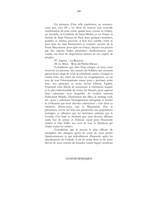 260
LUCIFER DÉMASQUÉ
En présence d'une telle expérience, ne sommes-
nous pas, mes FF..., en droit de trouver une nouvelle
confirmation de cette vérité quand nous voyons se fonder,
en Autriche, la Confrérie de Saint-Michel, et en France la
Société de Saint-Vincent de Paul, dont quelques membres,
perfides et traîtres, peuvent, si bon leur semble, venir se
jeter dans les bras bienfaisants et toujours ouverts de la
Franc-Maçonnerie pour épier ses forces, déjouer ses projets
par des raisons futiles présentées mielleusement, puis
vendre aux leurs les dispositions intimes de nos esprits de
progrès.
87. Ajaccio. - La Réunion..
88. Le Mans. - Rose dit Parfait Silence.
Considérant que dans l'état critique où nous nous
trouvons en présence des auteurs du Syllabus qui viennent
grossir leurs rangs de toute la catholicité, mitrés à longue et
courte robe, des chefs de toutes les congrégations, en un
mot de tout l'obscurantisme massé pour y profaner notre
titre, nos principes et notre devise Liberté, Égalité,
Fraternité cette liberté de conscience si chèrement acquise
et la plus indestructible de toutes les libertés, pour aiguiser
leurs calomnies avec lesquelles ils veulent anéantir
l'éducation libérale, l'instruction des filles, le mariage civil,
etc., pour y substituer l'enseignement rétrograde et reculer
la civilisation par leurs théories subversives ; c'est dans ce
moment, disons-nous, que la Maçonnerie doit se
prononcer, ouvrir ses bras aux persécutés, aux populations
trompées et effrayées par les fantômes enfantés par le
Concile, c'est dans ce moment que nous devons affirmer
notre but de justice et d'amour social pour l'humanité
entière et faire briller aux yeux de tous ce flambeau qui
éclaire toutes les vérités ;
Considérant que le moyen le plus efficace de
triompher des attaques qu'on ne cesse de nous porter
clandestinement et qui redoubleront d'intensité après les
élucubrations du Concile, il est de notre droit et de notre
devoir de nous couvrir du bouclier contre lequel viendront
 