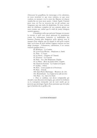261
LUCIFER DÉMASQUÉ
s'émousser les goupillons, les mensonges et les calomnies,
en nous montrant ce que nous sommes, ce que nous
voulons, en mettant à nu le cœur des Maçons où chacun
viendra lire ces trois mots sacrés : Liberté, Égalité, Fraternité
pour tous, où l'on ne trouvera pas un pli cachant une
vengeance, pas une tache de despotisme. Et nous verrons
alors les ténébreux complots de nos ennemis glisser sur
nous comme une ombre que le soleil de justice dissipera
aussitôt apparue ;
Considérant enfin que prévenir l'attaque est assurer
la victoire et qu'il vaut mieux prémunir les populations
contre les insinuations haineuses et malfaisantes des
hommes d'autant plus dangereux qu'ils agissent sous le
masque d'une religion, que de réparer le mal qu'ils veulent
faire, car la base de leurs méfaits s'appuie toujours sur leur
adage jésuitique : Calomnions, calomnions, il en restera
toujours quelque chose. »
89. Bordeaux. - La Candeur.
90. Lyon-Croix-Rousse. - Bienfaisance et Amitié.
91. Paris- - L'Acacia.
92. Le Havre. - Chapitre de l'Aménité.
93. Tournon. - La Concorde.
94. Paris. - Les Amis Bienfaisants. Chapitre.
95. Le Mans. - Rose du parfait Silence. Chapitre.
96. Clermont-Ferrand. - Les Enfants de Gergovie.
97. Gaillac. - Orion.
98. Paris. - Union parfaite de la Persévérance.
99. Paris. - Travail.
100. Saint-Pierre-Martinique. - Réunion. des Arts.
101. Montrichard. - Les Enfants de la vallée du Cher.
102. Paris. - Les Amis de la Patrie.
« Dans ces conditions, vous devez comprendre que
descendre à une discussion de dogme, que contester la révélation
ou la conception immaculée sont des écarts inutiles qui ne
peuvent que prolonger l'agonie d'une puissance qui n'est plus
que le fantôme de ce qu'elle a été.
 
