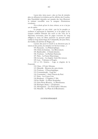 262
LUCIFER DÉMASQUÉ
Laisser faire, laisses passer ; plus on fera de miracles
plus on affirmera la révélation par les affiches des Conciles,
plus l'incrédulité répondra aux parades des faux Docteurs
se traînant essoufflés sous la carapace d'institutions
croulantes.
On ne discute qu'avec les choses sérieuses, on ne se bat pas
avec des ombres.
Le progrès est une vérité ; par lui les peuples se
civilisent et repoussent le fanatisme, et si les papes et les
évêques oublient l'histoire des excès et des vices de la
théocratie souveraine, dont les pages couvertes de sang
affligent le cœur, les libres penseurs ne peuvent jamais
oublier le long martyrologe des Campanella, des Jean Huss,
des Galilée, des Jérôme de Prague, etc.
Laissons donc passer le Concile et ne discutons pas, la
raison en fera justice, les miracles ont fait leur temps... »
103. Beaucaire. - La Philantrophique.
104. Clichy-la-Garenne. - Les Rénovateurs.
105. Rambouillet. - L'Amitié discrète.
106. Toulouse. - La Parfaite Harmonie.
107. Paris. - La France Maçonnique.
108. Livourne. - Le chapitre Amici Dei virtuosi.
109. Lure. - Tolérance et Progrès.
110 et 111. Genève. - Loge et chapitre de la
Fraternité.
112. Oran. - L'Unité Africaine.
113. Marseille. - Réunion des amis choisis.
114. Toulouse. - L'Encyclopédique.
115. Constantinople. - Loge Ser.
116. Constantine. – Saint-Vincent-de-Paul.
117. Paris. - Les Cœurs Unis.
118. Bordeaux. - L'Anglaise n° 204.
118 bis. Ibraïla. - Le Phare Hospitalier.
119. Saint-Pierre-Réunion. - La Bienfaisance.
120. Boulogne (Seine.) - L'Espérance.
121. Mostaganem. - Les Trinosophes Africains.
122. Marseille. - Le Phare de la Renaissance.
 