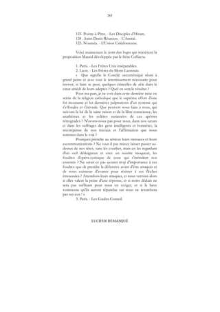 263
LUCIFER DÉMASQUÉ
123. Pointe-à-Pitre. - Les Disciples d'Hiram.
124 . Saint-Denis-Réunion. - L'Amitié.
125. Nouméa. - L'Union Calédonienne.
Voici maintenant le nom des loges qui rejetèrent la
proposition Massol développée par le frère Colfavru.
1. Paris. - Les Frères Unis inséparables.
2. Laon. - Les Frères du Mont-Laonnais.
« Que signifie le Concile oecuménique réuni à
grand peine et avec tout le retentissement nécessaire pour
raviver, si faire se peut, quelques étincelles de zèle dans le
cœur attiédi de leurs adeptes ? Quel en sera le résultat ?
Pour ma part, je ne vois dans cette dernière mise en
scène de la religion catholique que le suprême effort d'une
foi mourante et les dernières palpitations d'un système qui
s'effondre et s'écroule. Que peuvent nous faire à nous, qui
suivons la loi de la saine raison et de la libre conscience, les
anathèmes et les colères surannées de ces apôtres
rétrogrades ? N'avons-nous pas pour nous, dans nos cœurs
et dans les suffrages des gens intelligents et honnêtes, la
récompense de nos travaux et l'affirmation que nous
sommes dans le vrai ?
Pourquoi prendre au sérieux leurs menaces et leurs
excommunications ? Ne vaut-il pas mieux laisser passer au-
dessus de nos têtes, sans les courber, mais en les regardant
d'un oeil dédaigneux et avec un sourire moqueur, les
foudres d'opéra-comique de ceux qui s'intitulent nos
ennemis ? Ne serait-ce pas ajouter trop d'importance à ces
foudres que de prendre la défensive avant d'être attaqués et
de nous cuirasser d'avance pour résister à ces flèches
émoussées ? Attendons leurs attaques, et nous verrons alors
si elles valent la peine d'une réponse, et si notre dédain ne
sera pas suffisant pour nous en venger, et si la bave
venimeuse qu'ils auront répandue sur nous ne retombera
pas sur eux ! »
3. Paris. - Les Gaules-Conseil.
 